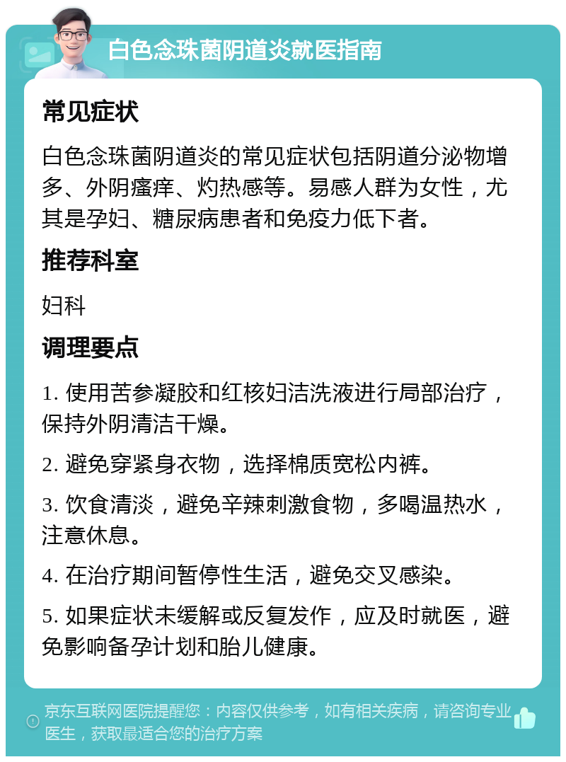 白色念珠菌阴道炎就医指南 常见症状 白色念珠菌阴道炎的常见症状包括阴道分泌物增多、外阴瘙痒、灼热感等。易感人群为女性，尤其是孕妇、糖尿病患者和免疫力低下者。 推荐科室 妇科 调理要点 1. 使用苦参凝胶和红核妇洁洗液进行局部治疗，保持外阴清洁干燥。 2. 避免穿紧身衣物，选择棉质宽松内裤。 3. 饮食清淡，避免辛辣刺激食物，多喝温热水，注意休息。 4. 在治疗期间暂停性生活，避免交叉感染。 5. 如果症状未缓解或反复发作，应及时就医，避免影响备孕计划和胎儿健康。