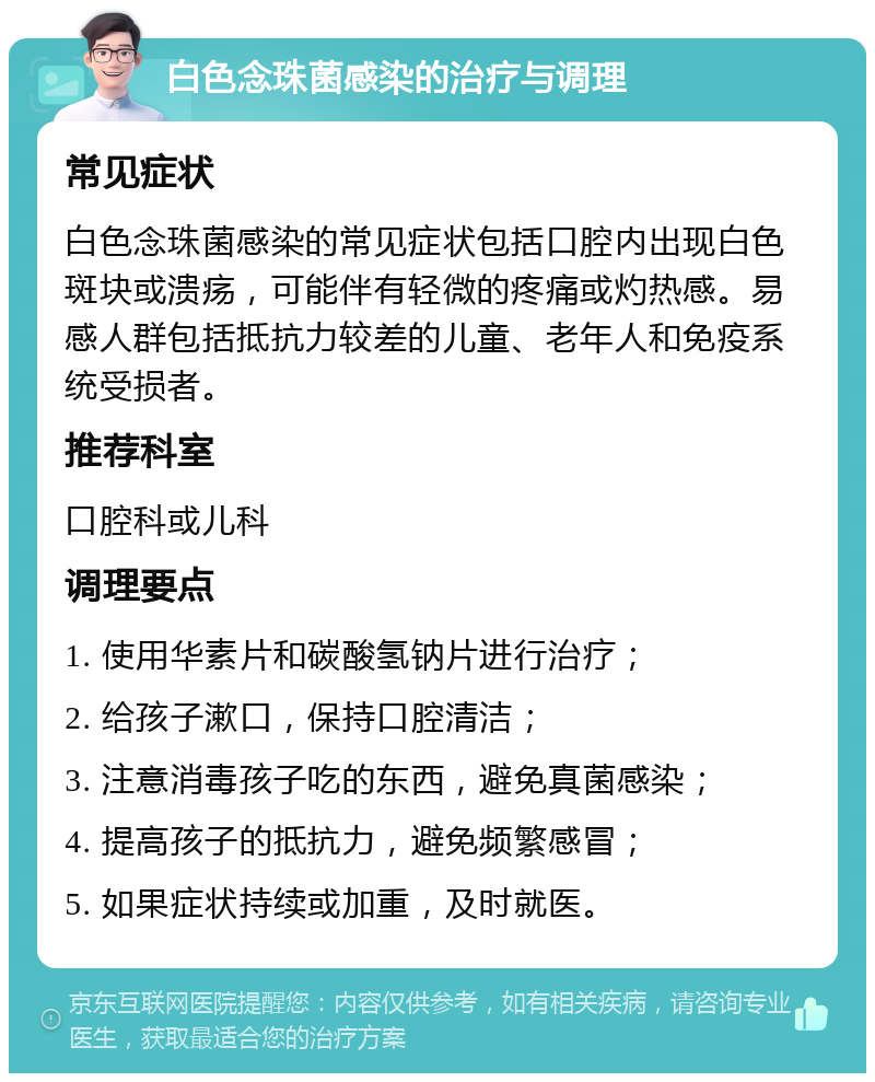 白色念珠菌感染的治疗与调理 常见症状 白色念珠菌感染的常见症状包括口腔内出现白色斑块或溃疡，可能伴有轻微的疼痛或灼热感。易感人群包括抵抗力较差的儿童、老年人和免疫系统受损者。 推荐科室 口腔科或儿科 调理要点 1. 使用华素片和碳酸氢钠片进行治疗； 2. 给孩子漱口，保持口腔清洁； 3. 注意消毒孩子吃的东西，避免真菌感染； 4. 提高孩子的抵抗力，避免频繁感冒； 5. 如果症状持续或加重，及时就医。