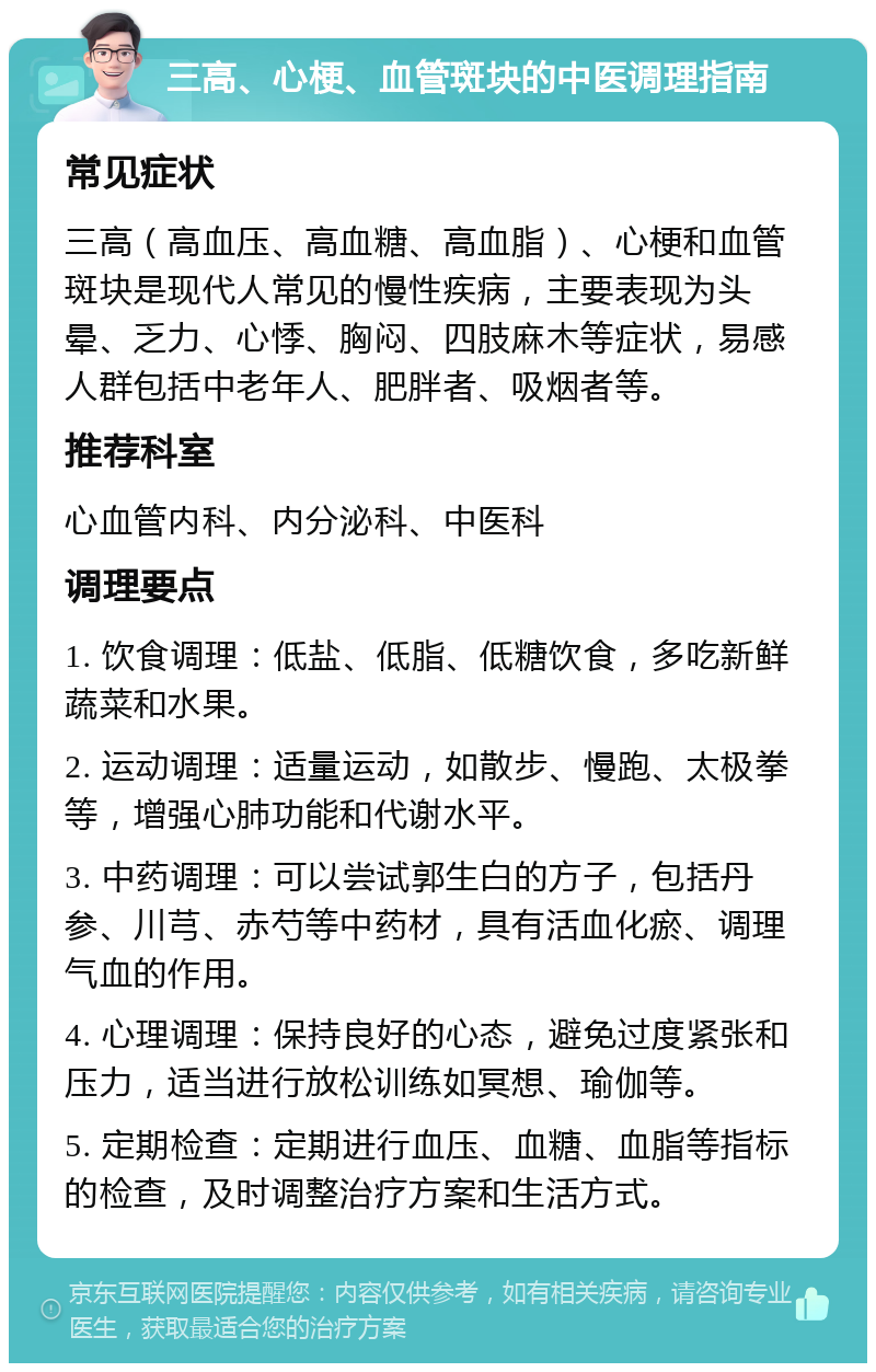 三高、心梗、血管斑块的中医调理指南 常见症状 三高（高血压、高血糖、高血脂）、心梗和血管斑块是现代人常见的慢性疾病，主要表现为头晕、乏力、心悸、胸闷、四肢麻木等症状，易感人群包括中老年人、肥胖者、吸烟者等。 推荐科室 心血管内科、内分泌科、中医科 调理要点 1. 饮食调理：低盐、低脂、低糖饮食，多吃新鲜蔬菜和水果。 2. 运动调理：适量运动，如散步、慢跑、太极拳等，增强心肺功能和代谢水平。 3. 中药调理：可以尝试郭生白的方子，包括丹参、川芎、赤芍等中药材，具有活血化瘀、调理气血的作用。 4. 心理调理：保持良好的心态，避免过度紧张和压力，适当进行放松训练如冥想、瑜伽等。 5. 定期检查：定期进行血压、血糖、血脂等指标的检查，及时调整治疗方案和生活方式。