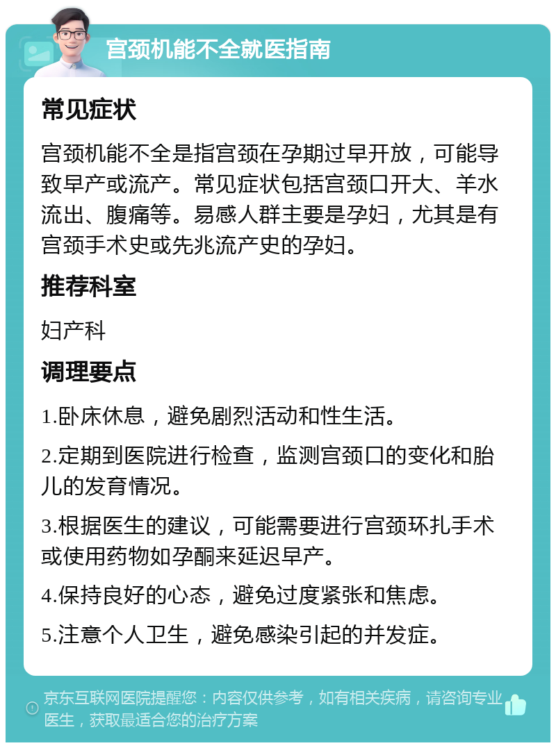 宫颈机能不全就医指南 常见症状 宫颈机能不全是指宫颈在孕期过早开放，可能导致早产或流产。常见症状包括宫颈口开大、羊水流出、腹痛等。易感人群主要是孕妇，尤其是有宫颈手术史或先兆流产史的孕妇。 推荐科室 妇产科 调理要点 1.卧床休息，避免剧烈活动和性生活。 2.定期到医院进行检查，监测宫颈口的变化和胎儿的发育情况。 3.根据医生的建议，可能需要进行宫颈环扎手术或使用药物如孕酮来延迟早产。 4.保持良好的心态，避免过度紧张和焦虑。 5.注意个人卫生，避免感染引起的并发症。