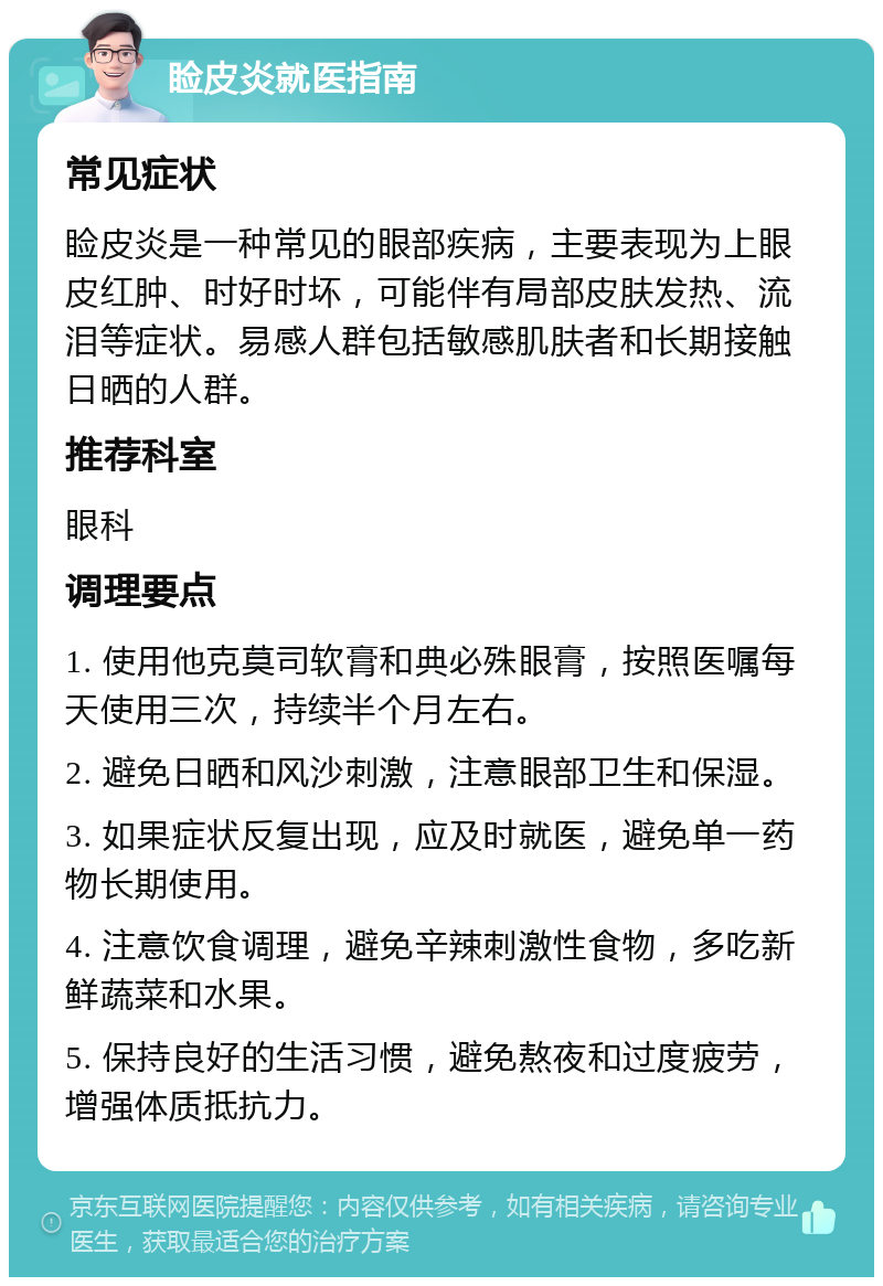 睑皮炎就医指南 常见症状 睑皮炎是一种常见的眼部疾病，主要表现为上眼皮红肿、时好时坏，可能伴有局部皮肤发热、流泪等症状。易感人群包括敏感肌肤者和长期接触日晒的人群。 推荐科室 眼科 调理要点 1. 使用他克莫司软膏和典必殊眼膏，按照医嘱每天使用三次，持续半个月左右。 2. 避免日晒和风沙刺激，注意眼部卫生和保湿。 3. 如果症状反复出现，应及时就医，避免单一药物长期使用。 4. 注意饮食调理，避免辛辣刺激性食物，多吃新鲜蔬菜和水果。 5. 保持良好的生活习惯，避免熬夜和过度疲劳，增强体质抵抗力。