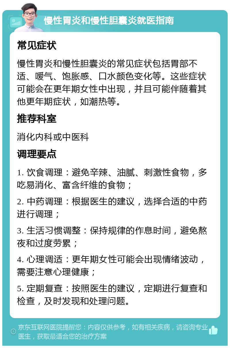 慢性胃炎和慢性胆囊炎就医指南 常见症状 慢性胃炎和慢性胆囊炎的常见症状包括胃部不适、嗳气、饱胀感、口水颜色变化等。这些症状可能会在更年期女性中出现，并且可能伴随着其他更年期症状，如潮热等。 推荐科室 消化内科或中医科 调理要点 1. 饮食调理：避免辛辣、油腻、刺激性食物，多吃易消化、富含纤维的食物； 2. 中药调理：根据医生的建议，选择合适的中药进行调理； 3. 生活习惯调整：保持规律的作息时间，避免熬夜和过度劳累； 4. 心理调适：更年期女性可能会出现情绪波动，需要注意心理健康； 5. 定期复查：按照医生的建议，定期进行复查和检查，及时发现和处理问题。