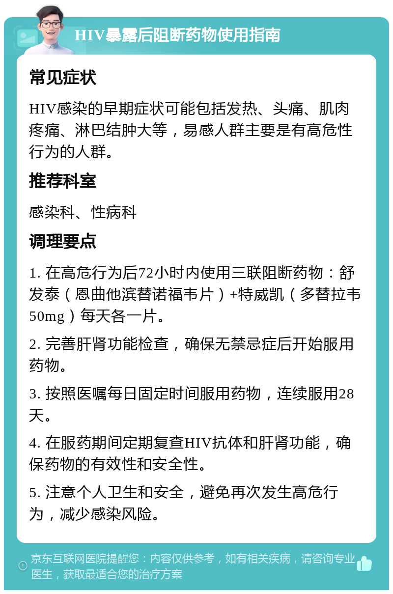 HIV暴露后阻断药物使用指南 常见症状 HIV感染的早期症状可能包括发热、头痛、肌肉疼痛、淋巴结肿大等，易感人群主要是有高危性行为的人群。 推荐科室 感染科、性病科 调理要点 1. 在高危行为后72小时内使用三联阻断药物：舒发泰（恩曲他滨替诺福韦片）+特威凯（多替拉韦50mg）每天各一片。 2. 完善肝肾功能检查，确保无禁忌症后开始服用药物。 3. 按照医嘱每日固定时间服用药物，连续服用28天。 4. 在服药期间定期复查HIV抗体和肝肾功能，确保药物的有效性和安全性。 5. 注意个人卫生和安全，避免再次发生高危行为，减少感染风险。