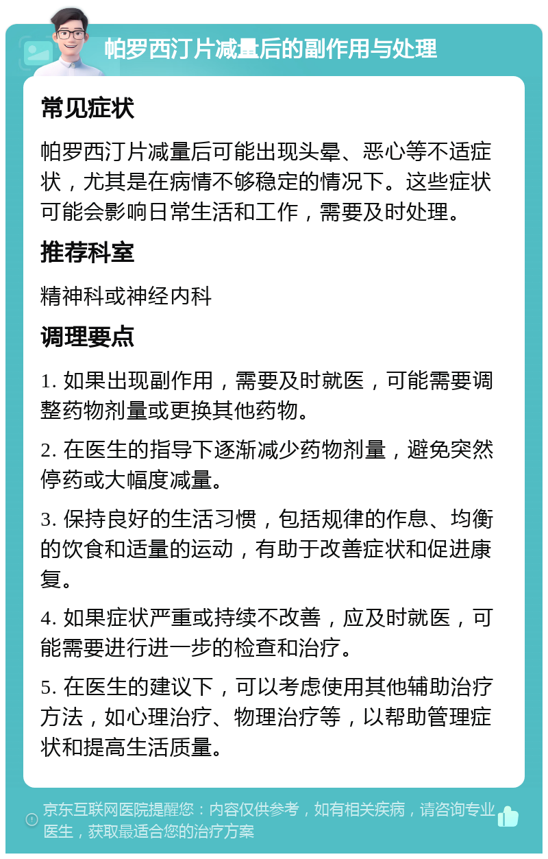 帕罗西汀片减量后的副作用与处理 常见症状 帕罗西汀片减量后可能出现头晕、恶心等不适症状，尤其是在病情不够稳定的情况下。这些症状可能会影响日常生活和工作，需要及时处理。 推荐科室 精神科或神经内科 调理要点 1. 如果出现副作用，需要及时就医，可能需要调整药物剂量或更换其他药物。 2. 在医生的指导下逐渐减少药物剂量，避免突然停药或大幅度减量。 3. 保持良好的生活习惯，包括规律的作息、均衡的饮食和适量的运动，有助于改善症状和促进康复。 4. 如果症状严重或持续不改善，应及时就医，可能需要进行进一步的检查和治疗。 5. 在医生的建议下，可以考虑使用其他辅助治疗方法，如心理治疗、物理治疗等，以帮助管理症状和提高生活质量。