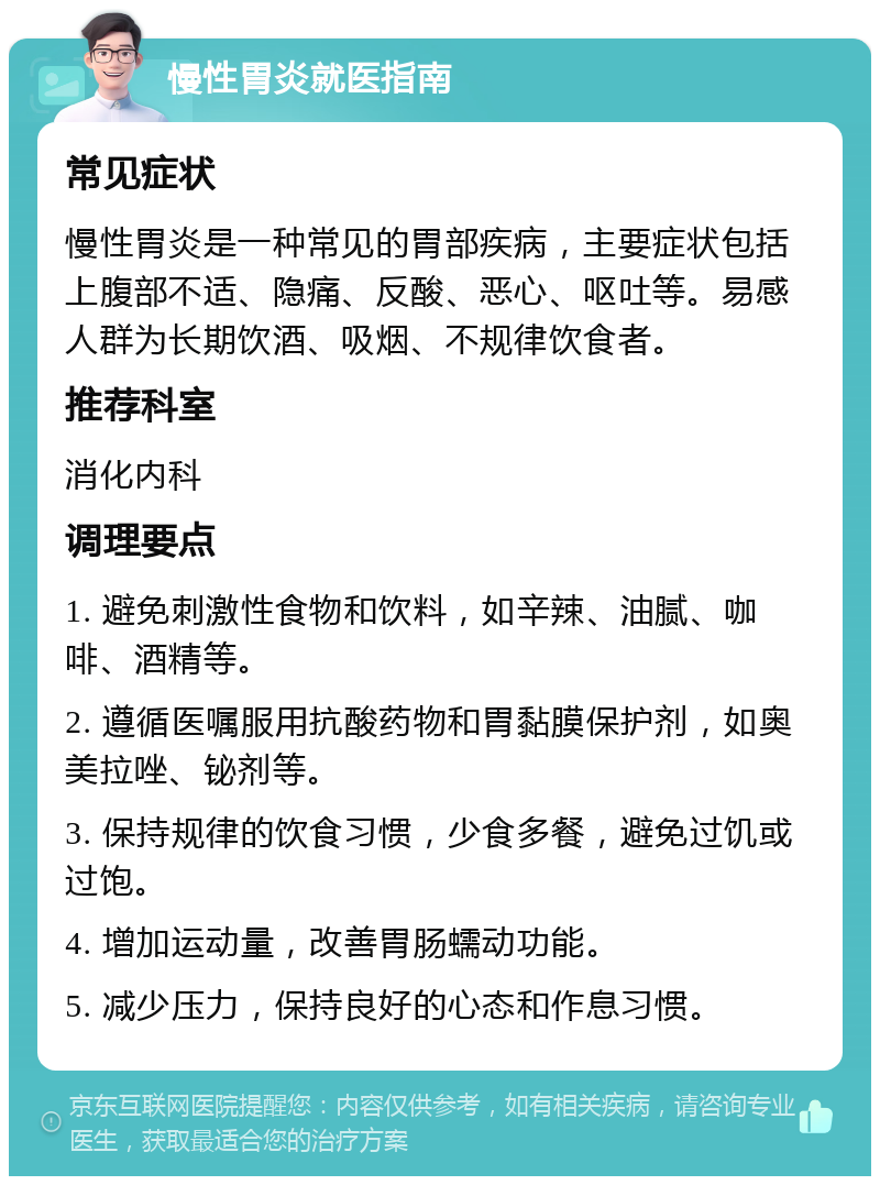 慢性胃炎就医指南 常见症状 慢性胃炎是一种常见的胃部疾病，主要症状包括上腹部不适、隐痛、反酸、恶心、呕吐等。易感人群为长期饮酒、吸烟、不规律饮食者。 推荐科室 消化内科 调理要点 1. 避免刺激性食物和饮料，如辛辣、油腻、咖啡、酒精等。 2. 遵循医嘱服用抗酸药物和胃黏膜保护剂，如奥美拉唑、铋剂等。 3. 保持规律的饮食习惯，少食多餐，避免过饥或过饱。 4. 增加运动量，改善胃肠蠕动功能。 5. 减少压力，保持良好的心态和作息习惯。