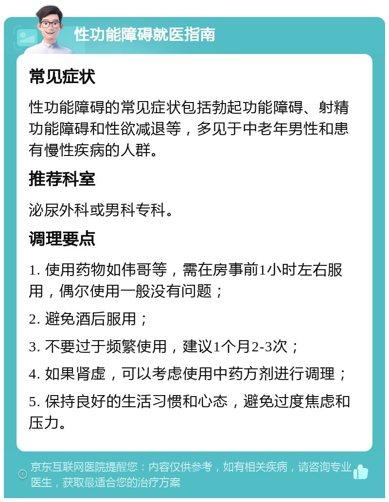 性功能障碍就医指南 常见症状 性功能障碍的常见症状包括勃起功能障碍、射精功能障碍和性欲减退等，多见于中老年男性和患有慢性疾病的人群。 推荐科室 泌尿外科或男科专科。 调理要点 1. 使用药物如伟哥等，需在房事前1小时左右服用，偶尔使用一般没有问题； 2. 避免酒后服用； 3. 不要过于频繁使用，建议1个月2-3次； 4. 如果肾虚，可以考虑使用中药方剂进行调理； 5. 保持良好的生活习惯和心态，避免过度焦虑和压力。