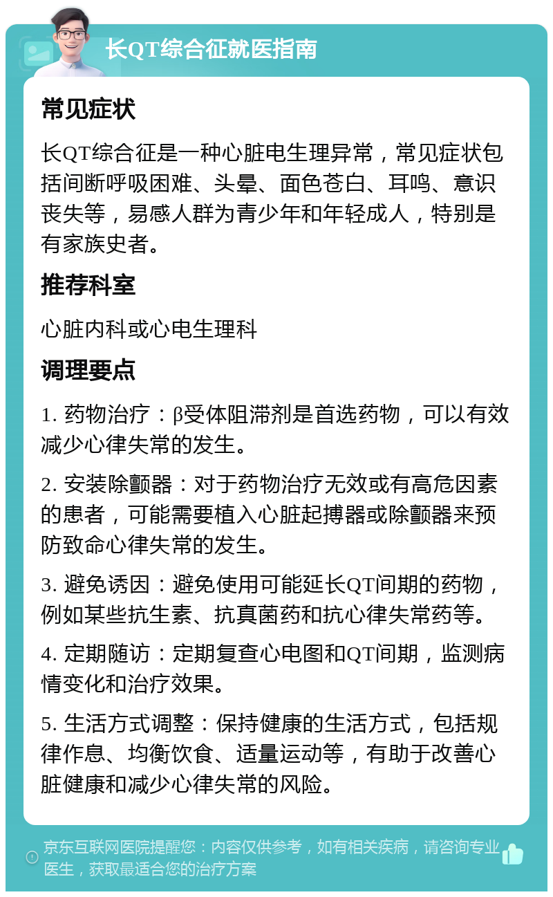 长QT综合征就医指南 常见症状 长QT综合征是一种心脏电生理异常，常见症状包括间断呼吸困难、头晕、面色苍白、耳鸣、意识丧失等，易感人群为青少年和年轻成人，特别是有家族史者。 推荐科室 心脏内科或心电生理科 调理要点 1. 药物治疗：β受体阻滞剂是首选药物，可以有效减少心律失常的发生。 2. 安装除颤器：对于药物治疗无效或有高危因素的患者，可能需要植入心脏起搏器或除颤器来预防致命心律失常的发生。 3. 避免诱因：避免使用可能延长QT间期的药物，例如某些抗生素、抗真菌药和抗心律失常药等。 4. 定期随访：定期复查心电图和QT间期，监测病情变化和治疗效果。 5. 生活方式调整：保持健康的生活方式，包括规律作息、均衡饮食、适量运动等，有助于改善心脏健康和减少心律失常的风险。