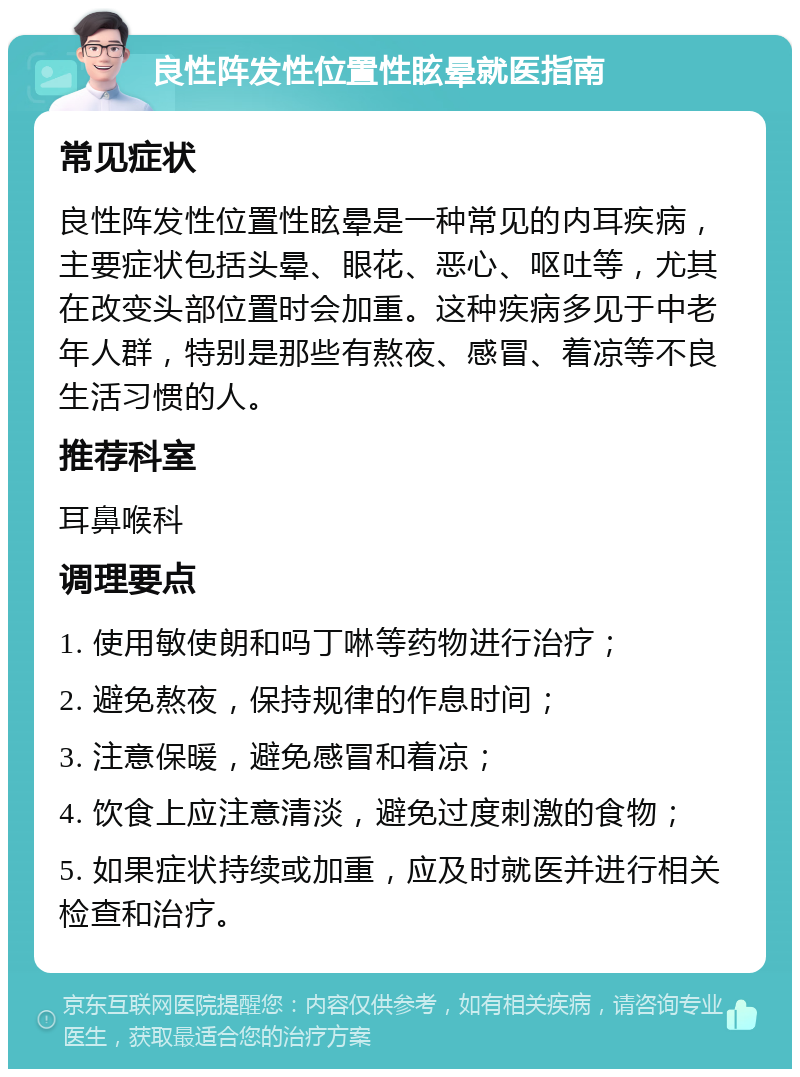 良性阵发性位置性眩晕就医指南 常见症状 良性阵发性位置性眩晕是一种常见的内耳疾病，主要症状包括头晕、眼花、恶心、呕吐等，尤其在改变头部位置时会加重。这种疾病多见于中老年人群，特别是那些有熬夜、感冒、着凉等不良生活习惯的人。 推荐科室 耳鼻喉科 调理要点 1. 使用敏使朗和吗丁啉等药物进行治疗； 2. 避免熬夜，保持规律的作息时间； 3. 注意保暖，避免感冒和着凉； 4. 饮食上应注意清淡，避免过度刺激的食物； 5. 如果症状持续或加重，应及时就医并进行相关检查和治疗。