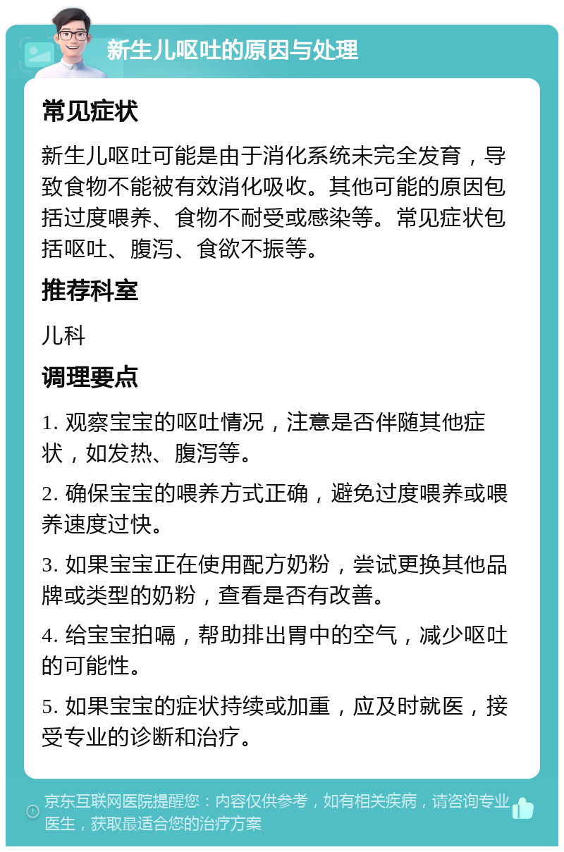 新生儿呕吐的原因与处理 常见症状 新生儿呕吐可能是由于消化系统未完全发育，导致食物不能被有效消化吸收。其他可能的原因包括过度喂养、食物不耐受或感染等。常见症状包括呕吐、腹泻、食欲不振等。 推荐科室 儿科 调理要点 1. 观察宝宝的呕吐情况，注意是否伴随其他症状，如发热、腹泻等。 2. 确保宝宝的喂养方式正确，避免过度喂养或喂养速度过快。 3. 如果宝宝正在使用配方奶粉，尝试更换其他品牌或类型的奶粉，查看是否有改善。 4. 给宝宝拍嗝，帮助排出胃中的空气，减少呕吐的可能性。 5. 如果宝宝的症状持续或加重，应及时就医，接受专业的诊断和治疗。