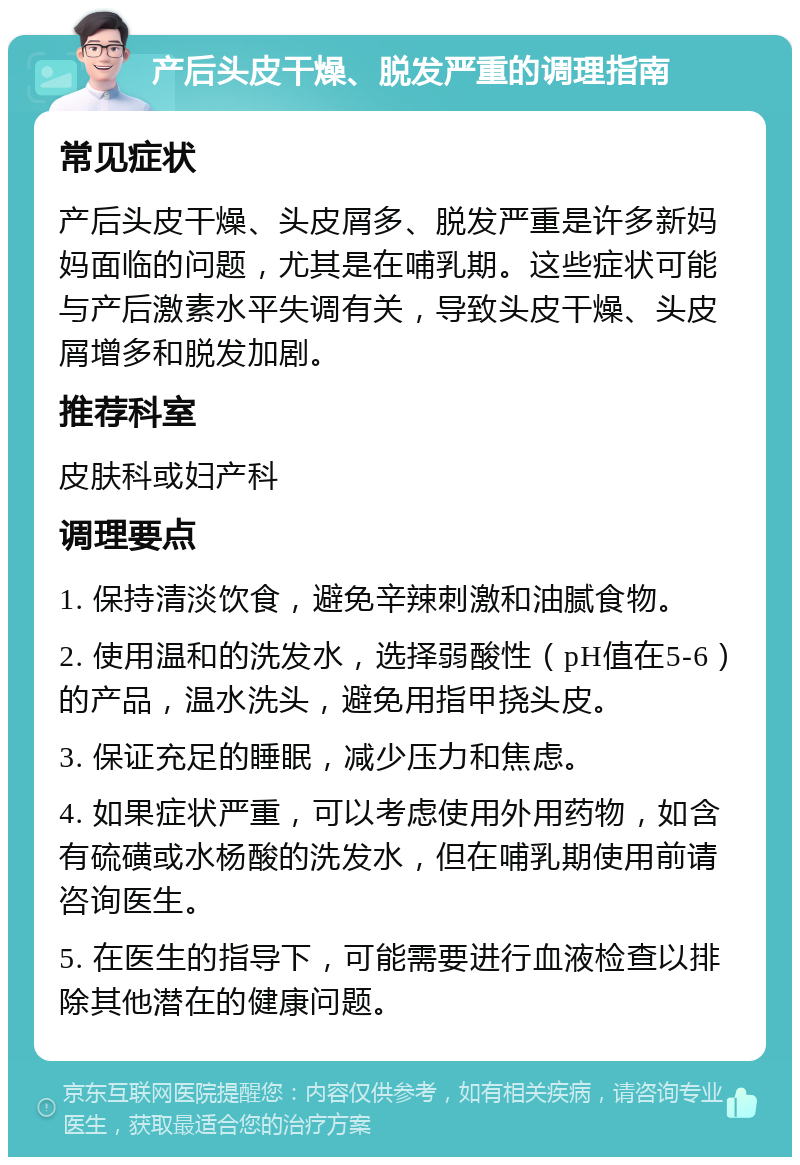 产后头皮干燥、脱发严重的调理指南 常见症状 产后头皮干燥、头皮屑多、脱发严重是许多新妈妈面临的问题，尤其是在哺乳期。这些症状可能与产后激素水平失调有关，导致头皮干燥、头皮屑增多和脱发加剧。 推荐科室 皮肤科或妇产科 调理要点 1. 保持清淡饮食，避免辛辣刺激和油腻食物。 2. 使用温和的洗发水，选择弱酸性（pH值在5-6）的产品，温水洗头，避免用指甲挠头皮。 3. 保证充足的睡眠，减少压力和焦虑。 4. 如果症状严重，可以考虑使用外用药物，如含有硫磺或水杨酸的洗发水，但在哺乳期使用前请咨询医生。 5. 在医生的指导下，可能需要进行血液检查以排除其他潜在的健康问题。