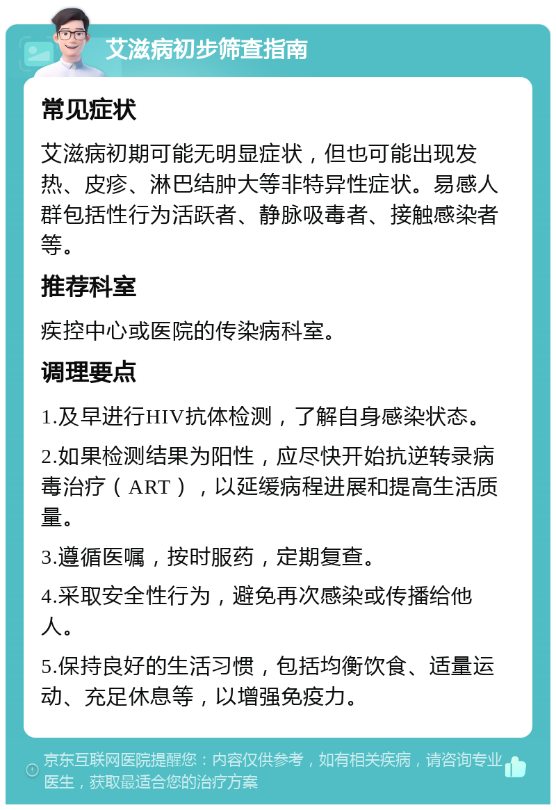 艾滋病初步筛查指南 常见症状 艾滋病初期可能无明显症状，但也可能出现发热、皮疹、淋巴结肿大等非特异性症状。易感人群包括性行为活跃者、静脉吸毒者、接触感染者等。 推荐科室 疾控中心或医院的传染病科室。 调理要点 1.及早进行HIV抗体检测，了解自身感染状态。 2.如果检测结果为阳性，应尽快开始抗逆转录病毒治疗（ART），以延缓病程进展和提高生活质量。 3.遵循医嘱，按时服药，定期复查。 4.采取安全性行为，避免再次感染或传播给他人。 5.保持良好的生活习惯，包括均衡饮食、适量运动、充足休息等，以增强免疫力。