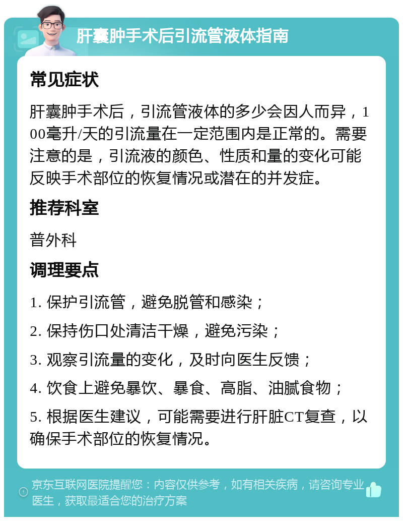 肝囊肿手术后引流管液体指南 常见症状 肝囊肿手术后，引流管液体的多少会因人而异，100毫升/天的引流量在一定范围内是正常的。需要注意的是，引流液的颜色、性质和量的变化可能反映手术部位的恢复情况或潜在的并发症。 推荐科室 普外科 调理要点 1. 保护引流管，避免脱管和感染； 2. 保持伤口处清洁干燥，避免污染； 3. 观察引流量的变化，及时向医生反馈； 4. 饮食上避免暴饮、暴食、高脂、油腻食物； 5. 根据医生建议，可能需要进行肝脏CT复查，以确保手术部位的恢复情况。