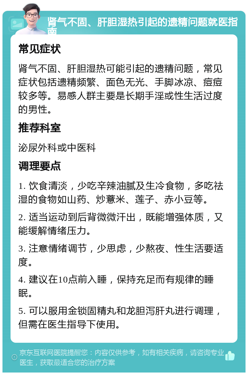 肾气不固、肝胆湿热引起的遗精问题就医指南 常见症状 肾气不固、肝胆湿热可能引起的遗精问题，常见症状包括遗精频繁、面色无光、手脚冰凉、痘痘较多等。易感人群主要是长期手淫或性生活过度的男性。 推荐科室 泌尿外科或中医科 调理要点 1. 饮食清淡，少吃辛辣油腻及生冷食物，多吃祛湿的食物如山药、炒薏米、莲子、赤小豆等。 2. 适当运动到后背微微汗出，既能增强体质，又能缓解情绪压力。 3. 注意情绪调节，少思虑，少熬夜、性生活要适度。 4. 建议在10点前入睡，保持充足而有规律的睡眠。 5. 可以服用金锁固精丸和龙胆泻肝丸进行调理，但需在医生指导下使用。