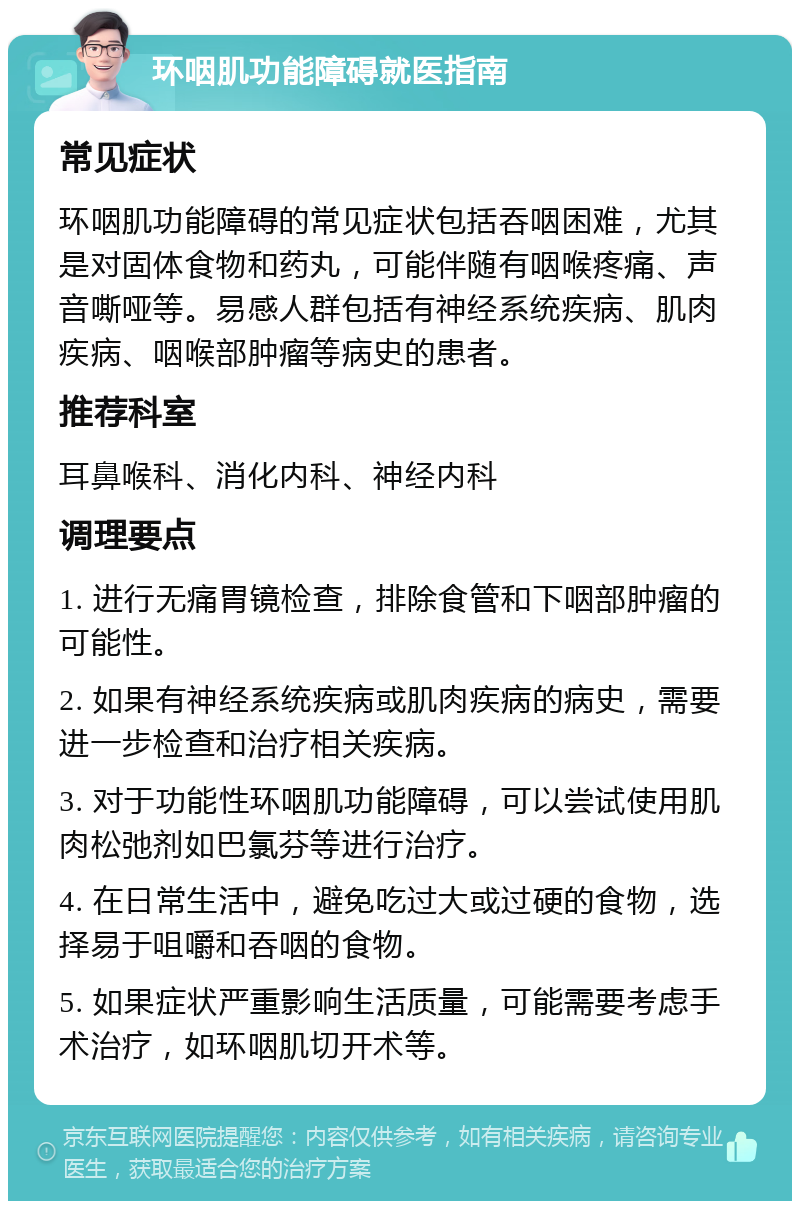 环咽肌功能障碍就医指南 常见症状 环咽肌功能障碍的常见症状包括吞咽困难，尤其是对固体食物和药丸，可能伴随有咽喉疼痛、声音嘶哑等。易感人群包括有神经系统疾病、肌肉疾病、咽喉部肿瘤等病史的患者。 推荐科室 耳鼻喉科、消化内科、神经内科 调理要点 1. 进行无痛胃镜检查，排除食管和下咽部肿瘤的可能性。 2. 如果有神经系统疾病或肌肉疾病的病史，需要进一步检查和治疗相关疾病。 3. 对于功能性环咽肌功能障碍，可以尝试使用肌肉松弛剂如巴氯芬等进行治疗。 4. 在日常生活中，避免吃过大或过硬的食物，选择易于咀嚼和吞咽的食物。 5. 如果症状严重影响生活质量，可能需要考虑手术治疗，如环咽肌切开术等。