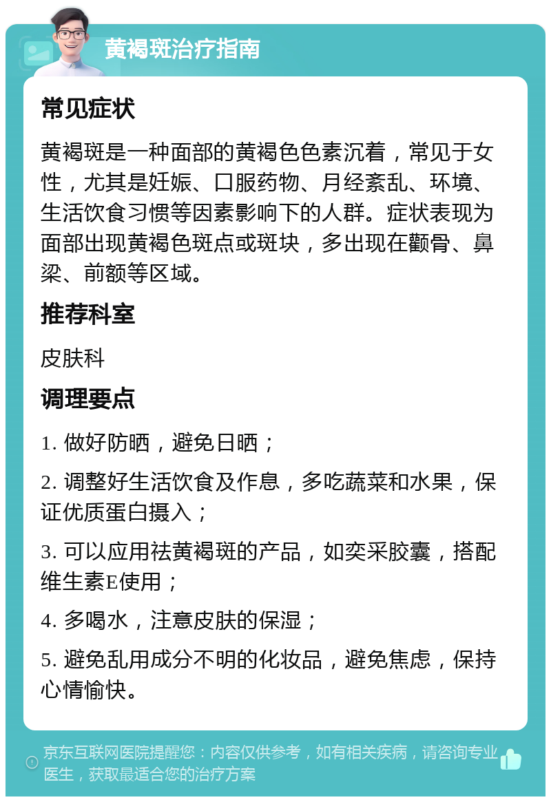 黄褐斑治疗指南 常见症状 黄褐斑是一种面部的黄褐色色素沉着，常见于女性，尤其是妊娠、口服药物、月经紊乱、环境、生活饮食习惯等因素影响下的人群。症状表现为面部出现黄褐色斑点或斑块，多出现在颧骨、鼻梁、前额等区域。 推荐科室 皮肤科 调理要点 1. 做好防晒，避免日晒； 2. 调整好生活饮食及作息，多吃蔬菜和水果，保证优质蛋白摄入； 3. 可以应用祛黄褐斑的产品，如奕采胶囊，搭配维生素E使用； 4. 多喝水，注意皮肤的保湿； 5. 避免乱用成分不明的化妆品，避免焦虑，保持心情愉快。