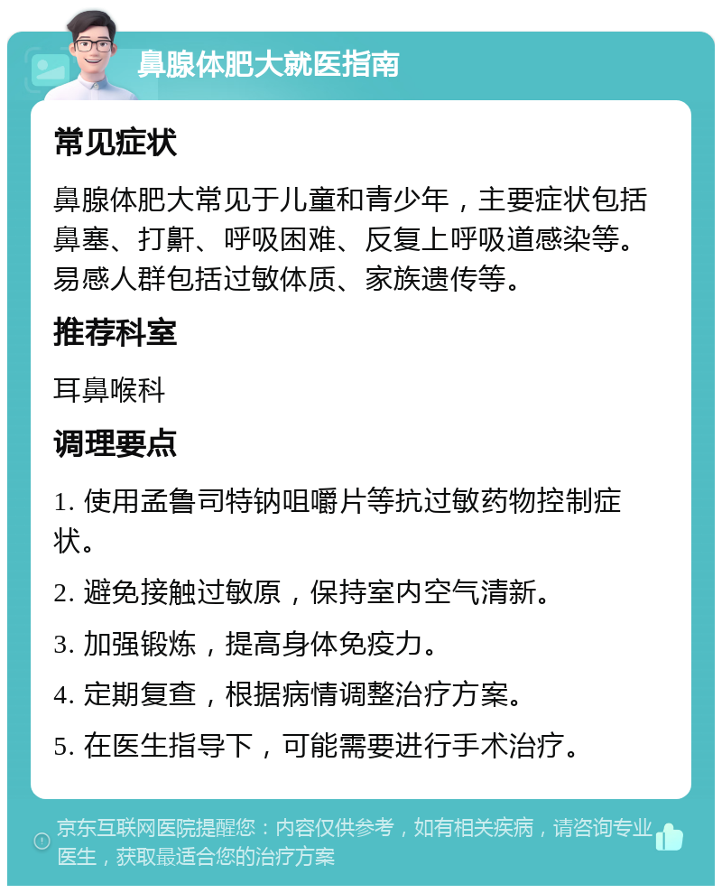 鼻腺体肥大就医指南 常见症状 鼻腺体肥大常见于儿童和青少年，主要症状包括鼻塞、打鼾、呼吸困难、反复上呼吸道感染等。易感人群包括过敏体质、家族遗传等。 推荐科室 耳鼻喉科 调理要点 1. 使用孟鲁司特钠咀嚼片等抗过敏药物控制症状。 2. 避免接触过敏原，保持室内空气清新。 3. 加强锻炼，提高身体免疫力。 4. 定期复查，根据病情调整治疗方案。 5. 在医生指导下，可能需要进行手术治疗。