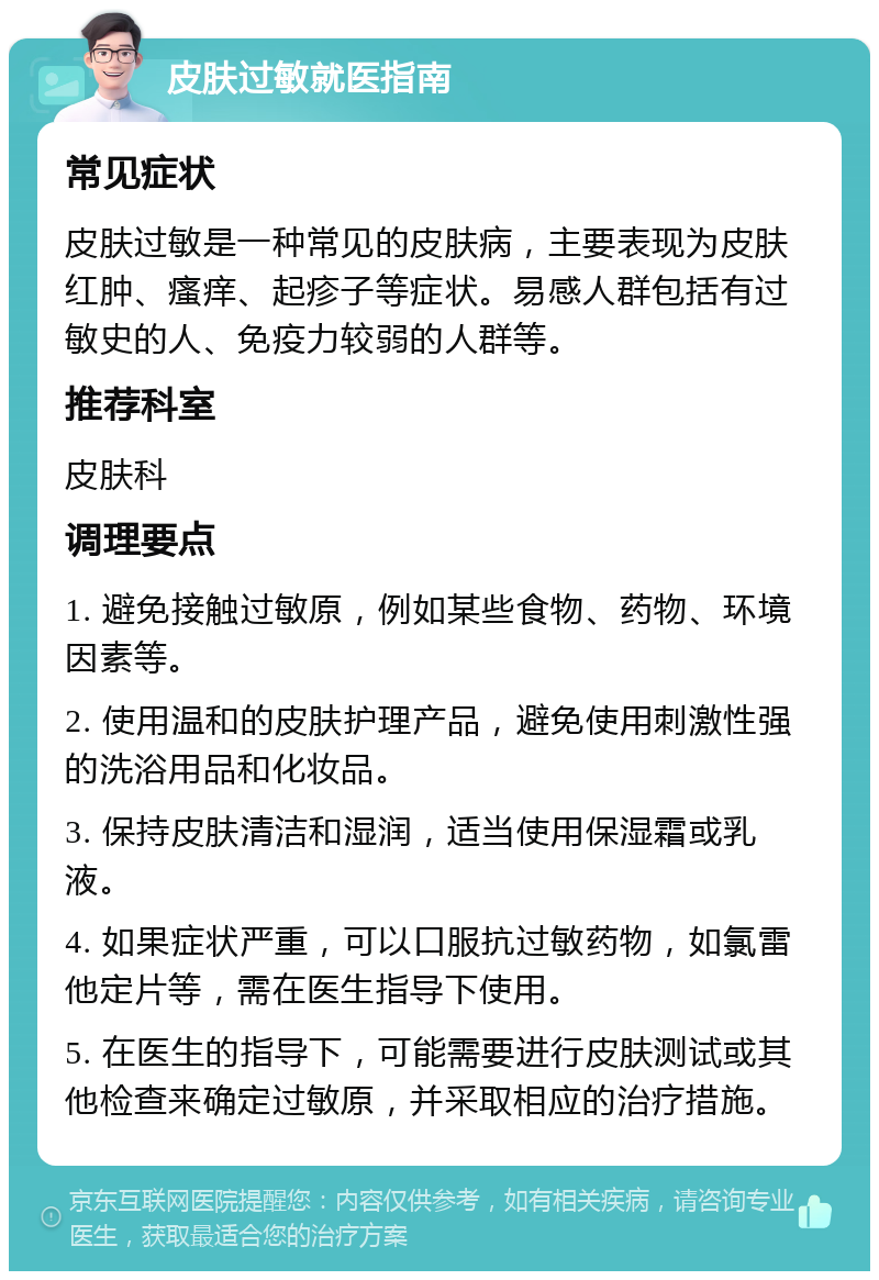 皮肤过敏就医指南 常见症状 皮肤过敏是一种常见的皮肤病，主要表现为皮肤红肿、瘙痒、起疹子等症状。易感人群包括有过敏史的人、免疫力较弱的人群等。 推荐科室 皮肤科 调理要点 1. 避免接触过敏原，例如某些食物、药物、环境因素等。 2. 使用温和的皮肤护理产品，避免使用刺激性强的洗浴用品和化妆品。 3. 保持皮肤清洁和湿润，适当使用保湿霜或乳液。 4. 如果症状严重，可以口服抗过敏药物，如氯雷他定片等，需在医生指导下使用。 5. 在医生的指导下，可能需要进行皮肤测试或其他检查来确定过敏原，并采取相应的治疗措施。