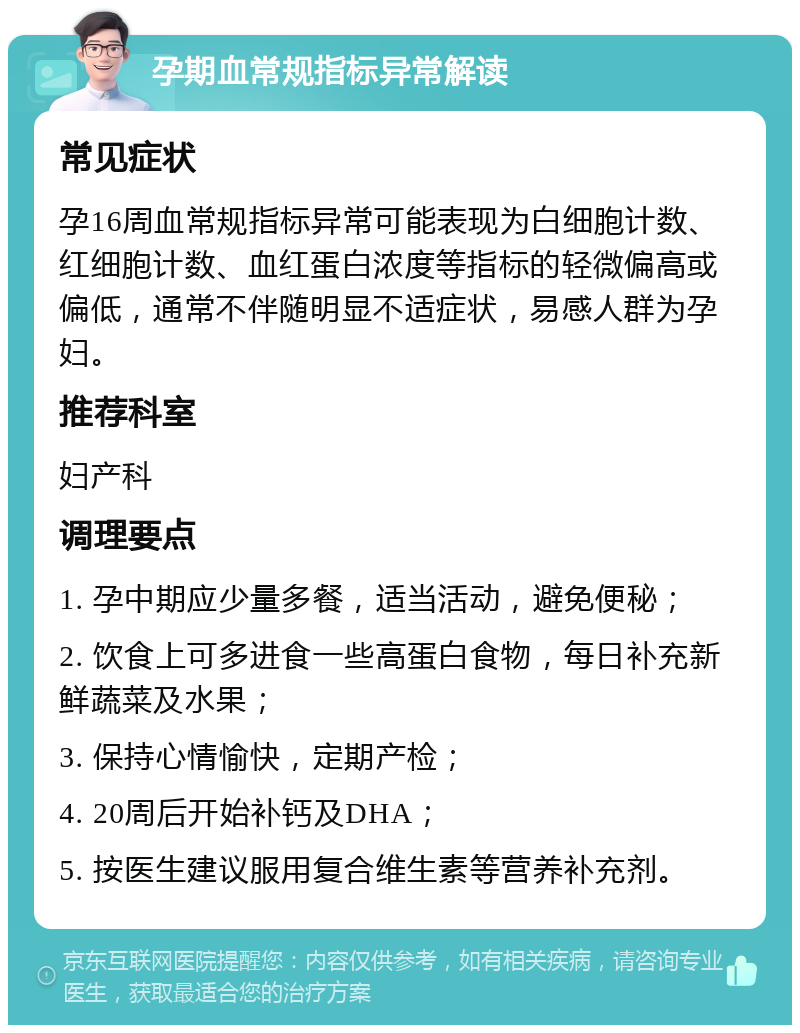 孕期血常规指标异常解读 常见症状 孕16周血常规指标异常可能表现为白细胞计数、红细胞计数、血红蛋白浓度等指标的轻微偏高或偏低，通常不伴随明显不适症状，易感人群为孕妇。 推荐科室 妇产科 调理要点 1. 孕中期应少量多餐，适当活动，避免便秘； 2. 饮食上可多进食一些高蛋白食物，每日补充新鲜蔬菜及水果； 3. 保持心情愉快，定期产检； 4. 20周后开始补钙及DHA； 5. 按医生建议服用复合维生素等营养补充剂。