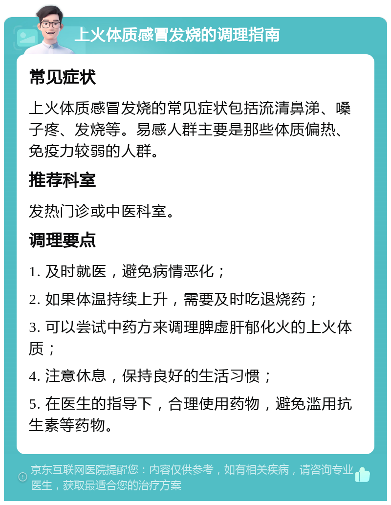 上火体质感冒发烧的调理指南 常见症状 上火体质感冒发烧的常见症状包括流清鼻涕、嗓子疼、发烧等。易感人群主要是那些体质偏热、免疫力较弱的人群。 推荐科室 发热门诊或中医科室。 调理要点 1. 及时就医，避免病情恶化； 2. 如果体温持续上升，需要及时吃退烧药； 3. 可以尝试中药方来调理脾虚肝郁化火的上火体质； 4. 注意休息，保持良好的生活习惯； 5. 在医生的指导下，合理使用药物，避免滥用抗生素等药物。