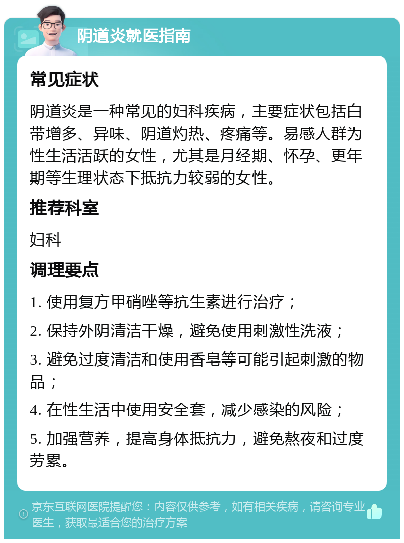 阴道炎就医指南 常见症状 阴道炎是一种常见的妇科疾病，主要症状包括白带增多、异味、阴道灼热、疼痛等。易感人群为性生活活跃的女性，尤其是月经期、怀孕、更年期等生理状态下抵抗力较弱的女性。 推荐科室 妇科 调理要点 1. 使用复方甲硝唑等抗生素进行治疗； 2. 保持外阴清洁干燥，避免使用刺激性洗液； 3. 避免过度清洁和使用香皂等可能引起刺激的物品； 4. 在性生活中使用安全套，减少感染的风险； 5. 加强营养，提高身体抵抗力，避免熬夜和过度劳累。