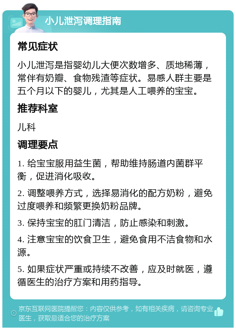 小儿泄泻调理指南 常见症状 小儿泄泻是指婴幼儿大便次数增多、质地稀薄，常伴有奶瓣、食物残渣等症状。易感人群主要是五个月以下的婴儿，尤其是人工喂养的宝宝。 推荐科室 儿科 调理要点 1. 给宝宝服用益生菌，帮助维持肠道内菌群平衡，促进消化吸收。 2. 调整喂养方式，选择易消化的配方奶粉，避免过度喂养和频繁更换奶粉品牌。 3. 保持宝宝的肛门清洁，防止感染和刺激。 4. 注意宝宝的饮食卫生，避免食用不洁食物和水源。 5. 如果症状严重或持续不改善，应及时就医，遵循医生的治疗方案和用药指导。