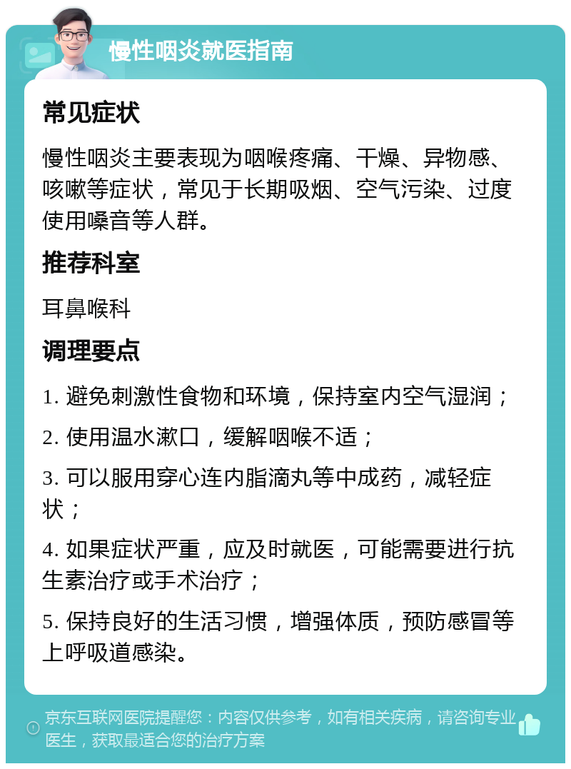 慢性咽炎就医指南 常见症状 慢性咽炎主要表现为咽喉疼痛、干燥、异物感、咳嗽等症状，常见于长期吸烟、空气污染、过度使用嗓音等人群。 推荐科室 耳鼻喉科 调理要点 1. 避免刺激性食物和环境，保持室内空气湿润； 2. 使用温水漱口，缓解咽喉不适； 3. 可以服用穿心连内脂滴丸等中成药，减轻症状； 4. 如果症状严重，应及时就医，可能需要进行抗生素治疗或手术治疗； 5. 保持良好的生活习惯，增强体质，预防感冒等上呼吸道感染。