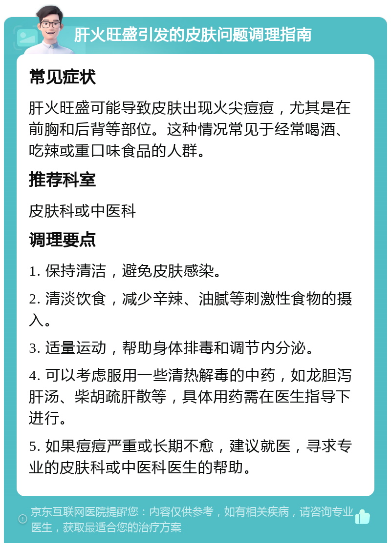 肝火旺盛引发的皮肤问题调理指南 常见症状 肝火旺盛可能导致皮肤出现火尖痘痘，尤其是在前胸和后背等部位。这种情况常见于经常喝酒、吃辣或重口味食品的人群。 推荐科室 皮肤科或中医科 调理要点 1. 保持清洁，避免皮肤感染。 2. 清淡饮食，减少辛辣、油腻等刺激性食物的摄入。 3. 适量运动，帮助身体排毒和调节内分泌。 4. 可以考虑服用一些清热解毒的中药，如龙胆泻肝汤、柴胡疏肝散等，具体用药需在医生指导下进行。 5. 如果痘痘严重或长期不愈，建议就医，寻求专业的皮肤科或中医科医生的帮助。