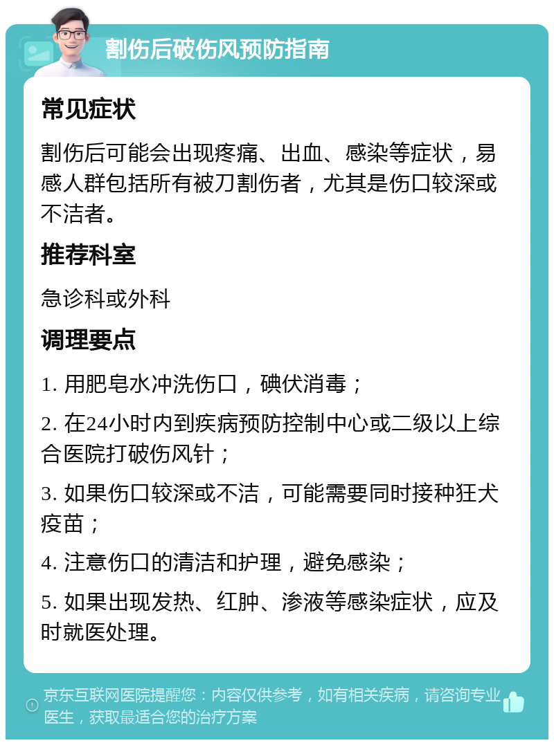 割伤后破伤风预防指南 常见症状 割伤后可能会出现疼痛、出血、感染等症状，易感人群包括所有被刀割伤者，尤其是伤口较深或不洁者。 推荐科室 急诊科或外科 调理要点 1. 用肥皂水冲洗伤口，碘伏消毒； 2. 在24小时内到疾病预防控制中心或二级以上综合医院打破伤风针； 3. 如果伤口较深或不洁，可能需要同时接种狂犬疫苗； 4. 注意伤口的清洁和护理，避免感染； 5. 如果出现发热、红肿、渗液等感染症状，应及时就医处理。