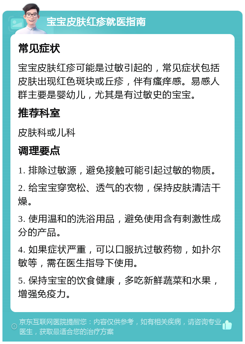 宝宝皮肤红疹就医指南 常见症状 宝宝皮肤红疹可能是过敏引起的，常见症状包括皮肤出现红色斑块或丘疹，伴有瘙痒感。易感人群主要是婴幼儿，尤其是有过敏史的宝宝。 推荐科室 皮肤科或儿科 调理要点 1. 排除过敏源，避免接触可能引起过敏的物质。 2. 给宝宝穿宽松、透气的衣物，保持皮肤清洁干燥。 3. 使用温和的洗浴用品，避免使用含有刺激性成分的产品。 4. 如果症状严重，可以口服抗过敏药物，如扑尔敏等，需在医生指导下使用。 5. 保持宝宝的饮食健康，多吃新鲜蔬菜和水果，增强免疫力。