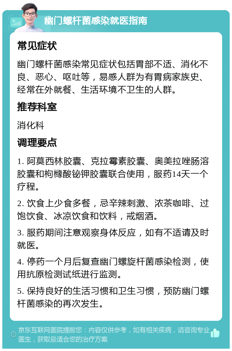 幽门螺杆菌感染就医指南 常见症状 幽门螺杆菌感染常见症状包括胃部不适、消化不良、恶心、呕吐等，易感人群为有胃病家族史、经常在外就餐、生活环境不卫生的人群。 推荐科室 消化科 调理要点 1. 阿莫西林胶囊、克拉霉素胶囊、奥美拉唑肠溶胶囊和枸橼酸铋钾胶囊联合使用，服药14天一个疗程。 2. 饮食上少食多餐，忌辛辣刺激、浓茶咖啡、过饱饮食、冰凉饮食和饮料，戒烟酒。 3. 服药期间注意观察身体反应，如有不适请及时就医。 4. 停药一个月后复查幽门螺旋杆菌感染检测，使用抗原检测试纸进行监测。 5. 保持良好的生活习惯和卫生习惯，预防幽门螺杆菌感染的再次发生。