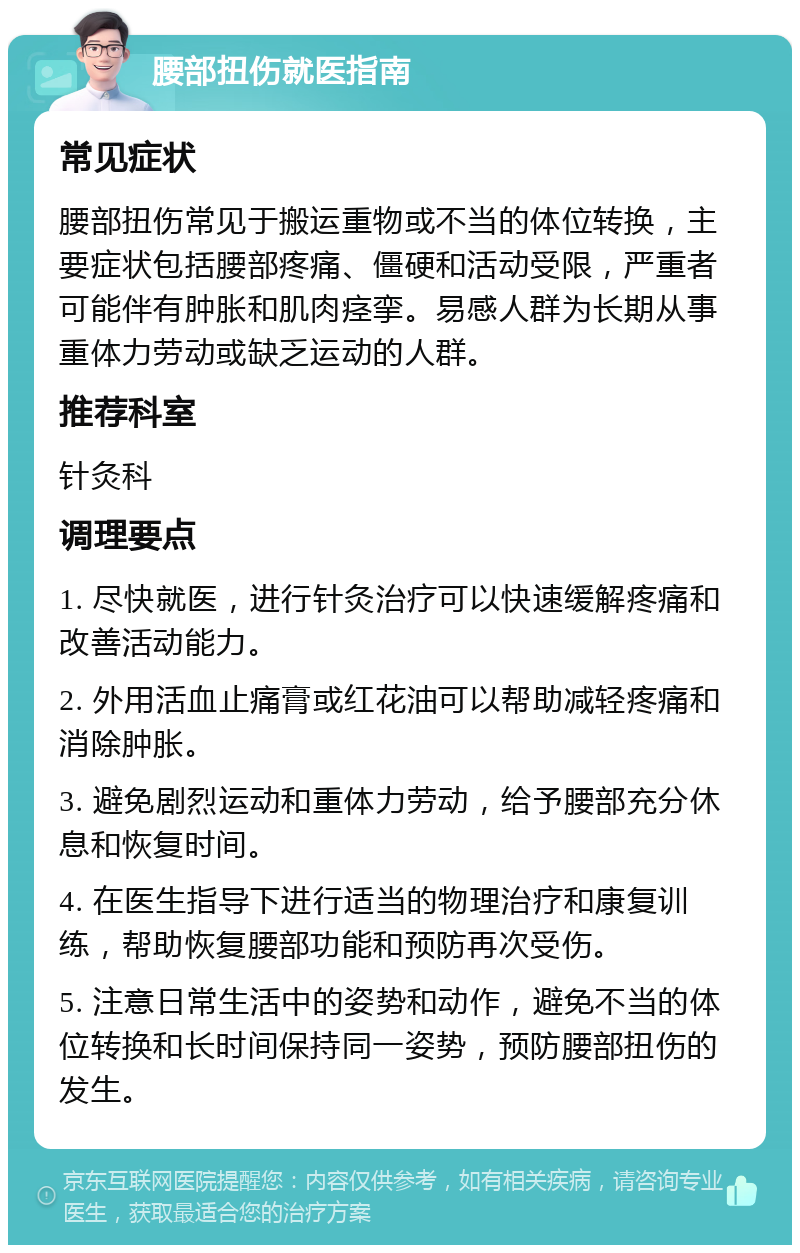 腰部扭伤就医指南 常见症状 腰部扭伤常见于搬运重物或不当的体位转换，主要症状包括腰部疼痛、僵硬和活动受限，严重者可能伴有肿胀和肌肉痉挛。易感人群为长期从事重体力劳动或缺乏运动的人群。 推荐科室 针灸科 调理要点 1. 尽快就医，进行针灸治疗可以快速缓解疼痛和改善活动能力。 2. 外用活血止痛膏或红花油可以帮助减轻疼痛和消除肿胀。 3. 避免剧烈运动和重体力劳动，给予腰部充分休息和恢复时间。 4. 在医生指导下进行适当的物理治疗和康复训练，帮助恢复腰部功能和预防再次受伤。 5. 注意日常生活中的姿势和动作，避免不当的体位转换和长时间保持同一姿势，预防腰部扭伤的发生。