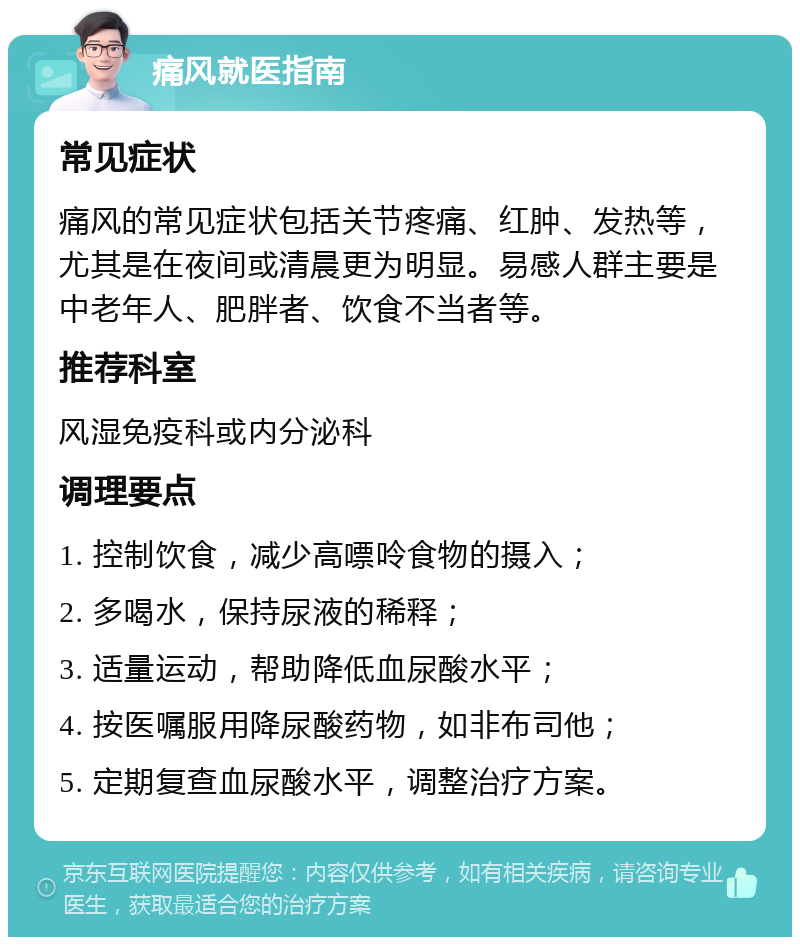 痛风就医指南 常见症状 痛风的常见症状包括关节疼痛、红肿、发热等，尤其是在夜间或清晨更为明显。易感人群主要是中老年人、肥胖者、饮食不当者等。 推荐科室 风湿免疫科或内分泌科 调理要点 1. 控制饮食，减少高嘌呤食物的摄入； 2. 多喝水，保持尿液的稀释； 3. 适量运动，帮助降低血尿酸水平； 4. 按医嘱服用降尿酸药物，如非布司他； 5. 定期复查血尿酸水平，调整治疗方案。