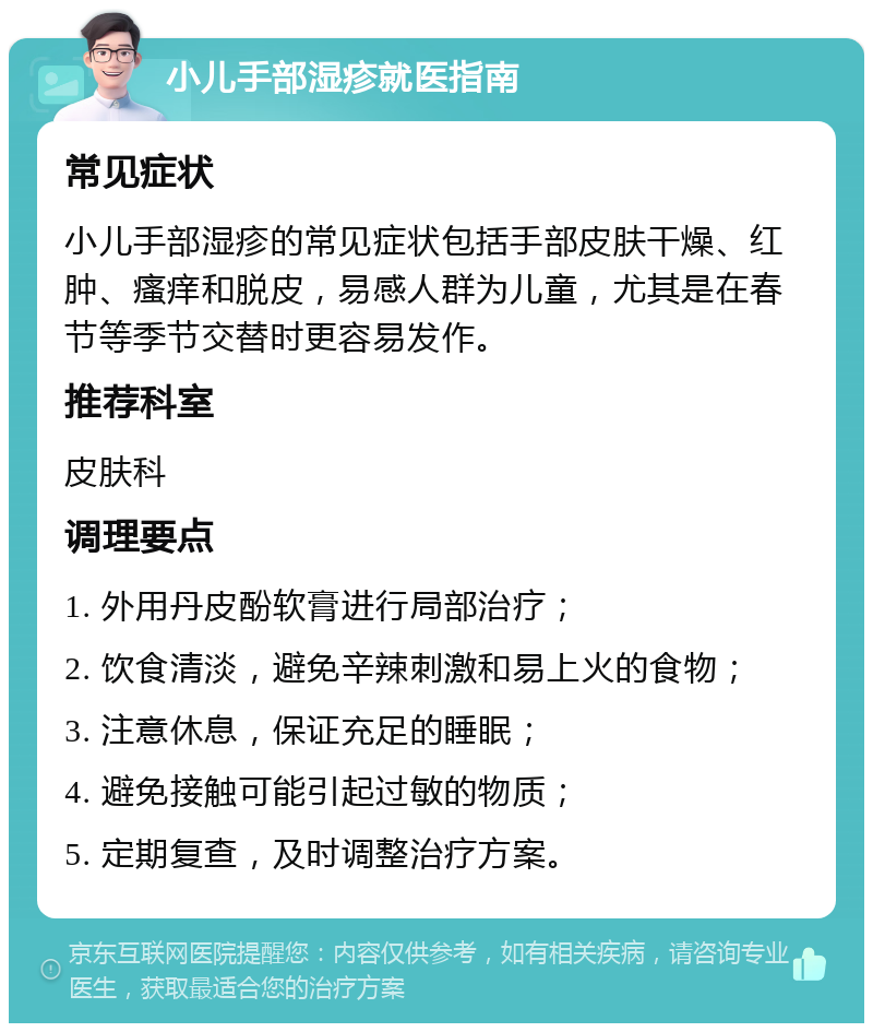 小儿手部湿疹就医指南 常见症状 小儿手部湿疹的常见症状包括手部皮肤干燥、红肿、瘙痒和脱皮，易感人群为儿童，尤其是在春节等季节交替时更容易发作。 推荐科室 皮肤科 调理要点 1. 外用丹皮酚软膏进行局部治疗； 2. 饮食清淡，避免辛辣刺激和易上火的食物； 3. 注意休息，保证充足的睡眠； 4. 避免接触可能引起过敏的物质； 5. 定期复查，及时调整治疗方案。