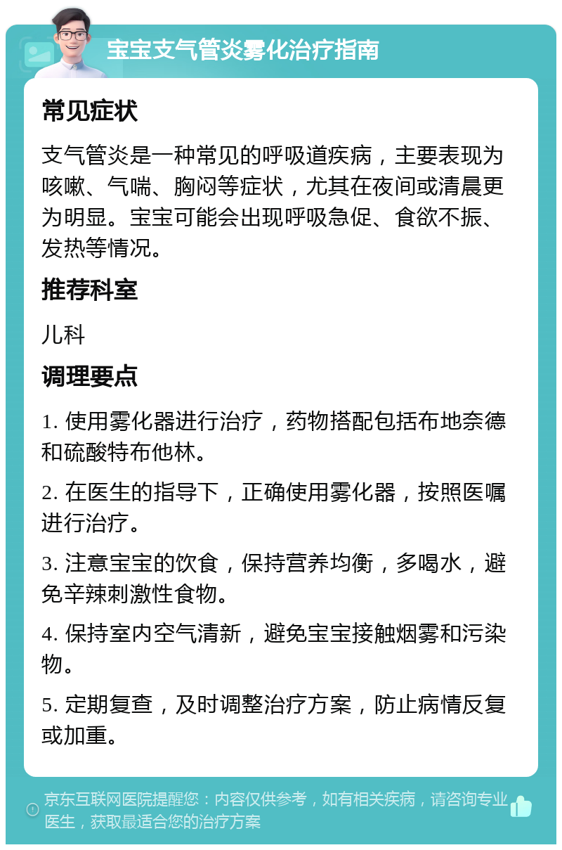 宝宝支气管炎雾化治疗指南 常见症状 支气管炎是一种常见的呼吸道疾病，主要表现为咳嗽、气喘、胸闷等症状，尤其在夜间或清晨更为明显。宝宝可能会出现呼吸急促、食欲不振、发热等情况。 推荐科室 儿科 调理要点 1. 使用雾化器进行治疗，药物搭配包括布地奈德和硫酸特布他林。 2. 在医生的指导下，正确使用雾化器，按照医嘱进行治疗。 3. 注意宝宝的饮食，保持营养均衡，多喝水，避免辛辣刺激性食物。 4. 保持室内空气清新，避免宝宝接触烟雾和污染物。 5. 定期复查，及时调整治疗方案，防止病情反复或加重。