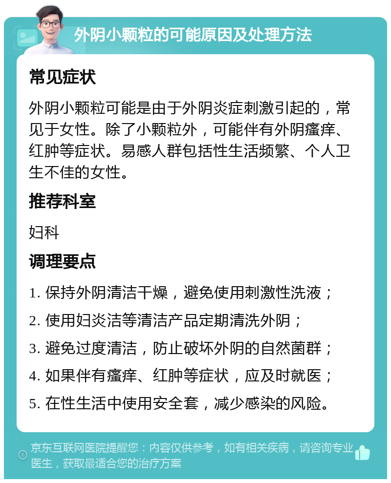 外阴小颗粒的可能原因及处理方法 常见症状 外阴小颗粒可能是由于外阴炎症刺激引起的，常见于女性。除了小颗粒外，可能伴有外阴瘙痒、红肿等症状。易感人群包括性生活频繁、个人卫生不佳的女性。 推荐科室 妇科 调理要点 1. 保持外阴清洁干燥，避免使用刺激性洗液； 2. 使用妇炎洁等清洁产品定期清洗外阴； 3. 避免过度清洁，防止破坏外阴的自然菌群； 4. 如果伴有瘙痒、红肿等症状，应及时就医； 5. 在性生活中使用安全套，减少感染的风险。