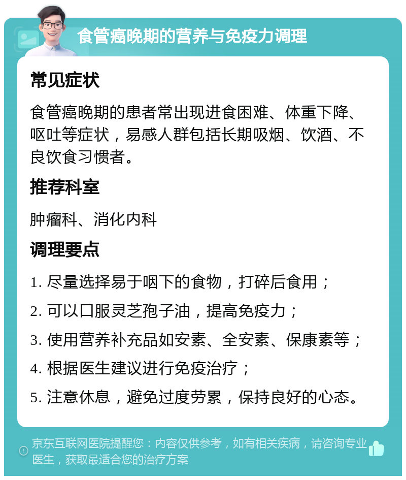 食管癌晚期的营养与免疫力调理 常见症状 食管癌晚期的患者常出现进食困难、体重下降、呕吐等症状，易感人群包括长期吸烟、饮酒、不良饮食习惯者。 推荐科室 肿瘤科、消化内科 调理要点 1. 尽量选择易于咽下的食物，打碎后食用； 2. 可以口服灵芝孢子油，提高免疫力； 3. 使用营养补充品如安素、全安素、保康素等； 4. 根据医生建议进行免疫治疗； 5. 注意休息，避免过度劳累，保持良好的心态。