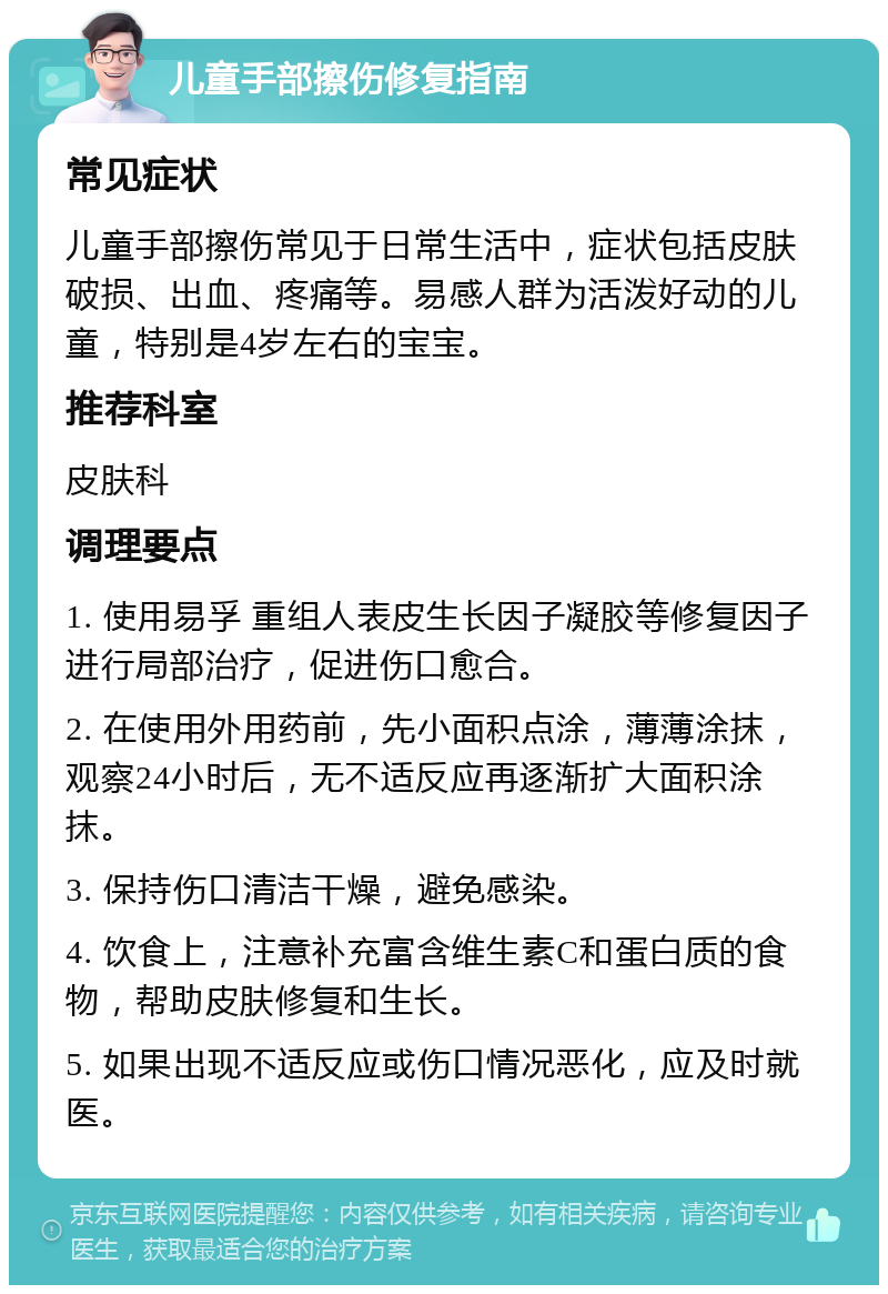 儿童手部擦伤修复指南 常见症状 儿童手部擦伤常见于日常生活中，症状包括皮肤破损、出血、疼痛等。易感人群为活泼好动的儿童，特别是4岁左右的宝宝。 推荐科室 皮肤科 调理要点 1. 使用易孚 重组人表皮生长因子凝胶等修复因子进行局部治疗，促进伤口愈合。 2. 在使用外用药前，先小面积点涂，薄薄涂抹，观察24小时后，无不适反应再逐渐扩大面积涂抹。 3. 保持伤口清洁干燥，避免感染。 4. 饮食上，注意补充富含维生素C和蛋白质的食物，帮助皮肤修复和生长。 5. 如果出现不适反应或伤口情况恶化，应及时就医。