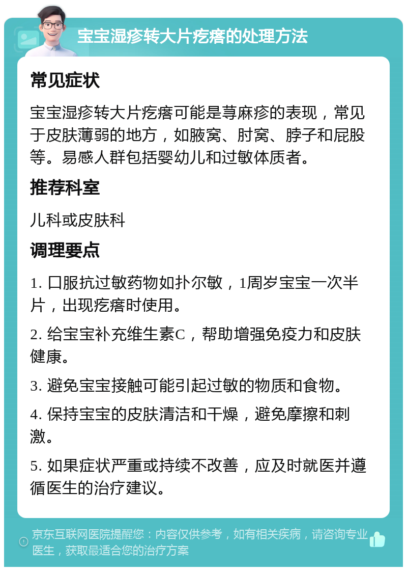 宝宝湿疹转大片疙瘩的处理方法 常见症状 宝宝湿疹转大片疙瘩可能是荨麻疹的表现，常见于皮肤薄弱的地方，如腋窝、肘窝、脖子和屁股等。易感人群包括婴幼儿和过敏体质者。 推荐科室 儿科或皮肤科 调理要点 1. 口服抗过敏药物如扑尔敏，1周岁宝宝一次半片，出现疙瘩时使用。 2. 给宝宝补充维生素C，帮助增强免疫力和皮肤健康。 3. 避免宝宝接触可能引起过敏的物质和食物。 4. 保持宝宝的皮肤清洁和干燥，避免摩擦和刺激。 5. 如果症状严重或持续不改善，应及时就医并遵循医生的治疗建议。