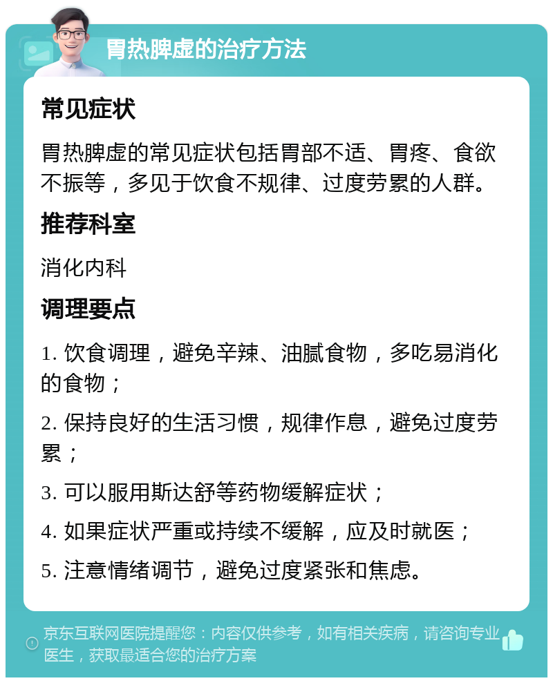 胃热脾虚的治疗方法 常见症状 胃热脾虚的常见症状包括胃部不适、胃疼、食欲不振等，多见于饮食不规律、过度劳累的人群。 推荐科室 消化内科 调理要点 1. 饮食调理，避免辛辣、油腻食物，多吃易消化的食物； 2. 保持良好的生活习惯，规律作息，避免过度劳累； 3. 可以服用斯达舒等药物缓解症状； 4. 如果症状严重或持续不缓解，应及时就医； 5. 注意情绪调节，避免过度紧张和焦虑。