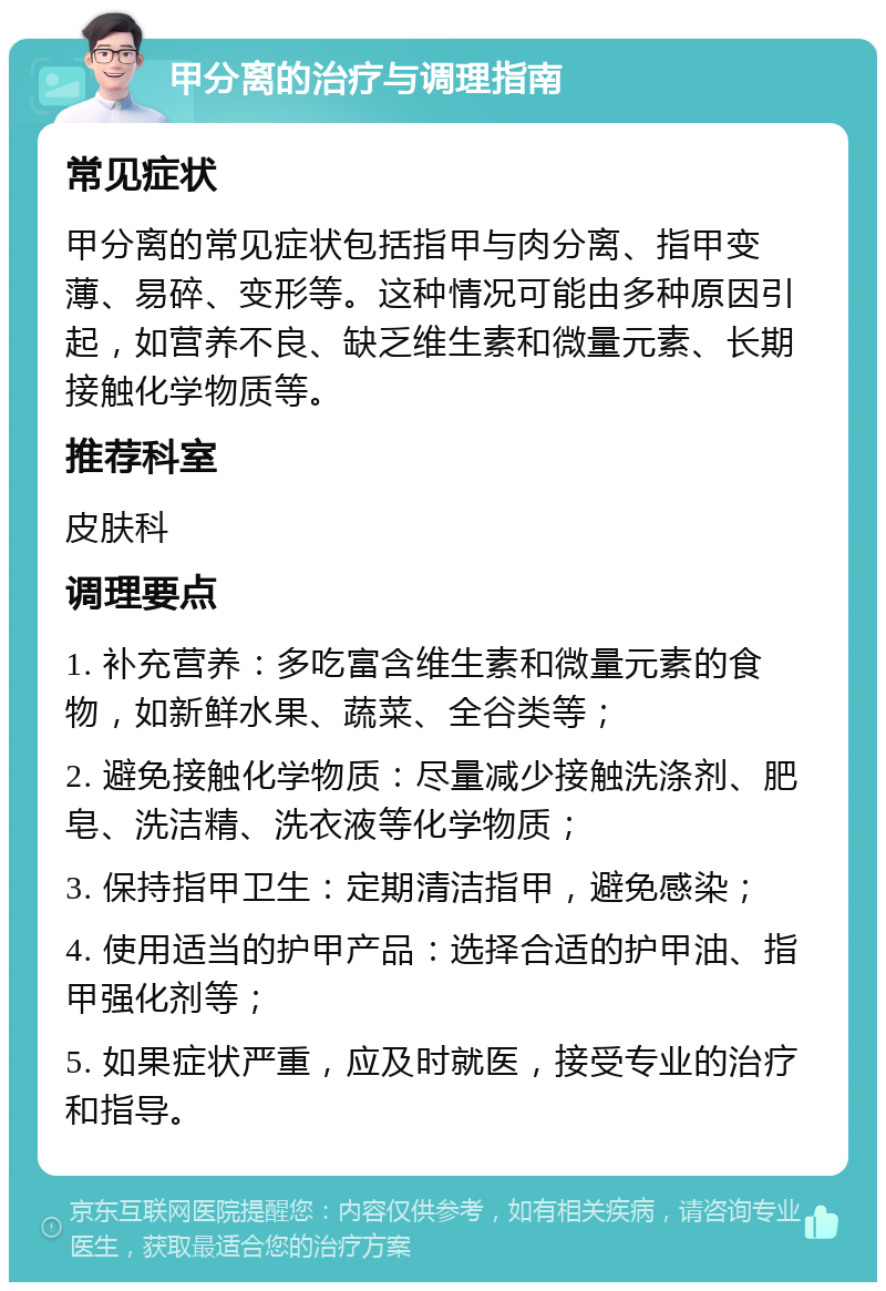 甲分离的治疗与调理指南 常见症状 甲分离的常见症状包括指甲与肉分离、指甲变薄、易碎、变形等。这种情况可能由多种原因引起，如营养不良、缺乏维生素和微量元素、长期接触化学物质等。 推荐科室 皮肤科 调理要点 1. 补充营养：多吃富含维生素和微量元素的食物，如新鲜水果、蔬菜、全谷类等； 2. 避免接触化学物质：尽量减少接触洗涤剂、肥皂、洗洁精、洗衣液等化学物质； 3. 保持指甲卫生：定期清洁指甲，避免感染； 4. 使用适当的护甲产品：选择合适的护甲油、指甲强化剂等； 5. 如果症状严重，应及时就医，接受专业的治疗和指导。