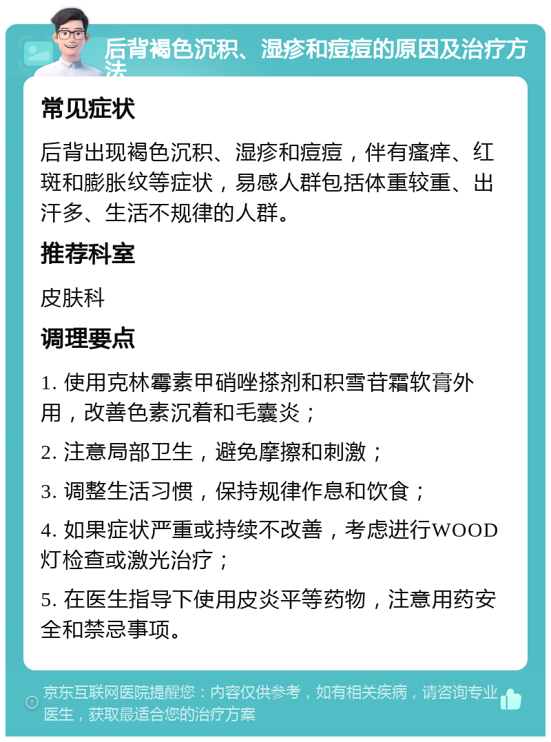 后背褐色沉积、湿疹和痘痘的原因及治疗方法 常见症状 后背出现褐色沉积、湿疹和痘痘，伴有瘙痒、红斑和膨胀纹等症状，易感人群包括体重较重、出汗多、生活不规律的人群。 推荐科室 皮肤科 调理要点 1. 使用克林霉素甲硝唑搽剂和积雪苷霜软膏外用，改善色素沉着和毛囊炎； 2. 注意局部卫生，避免摩擦和刺激； 3. 调整生活习惯，保持规律作息和饮食； 4. 如果症状严重或持续不改善，考虑进行WOOD灯检查或激光治疗； 5. 在医生指导下使用皮炎平等药物，注意用药安全和禁忌事项。