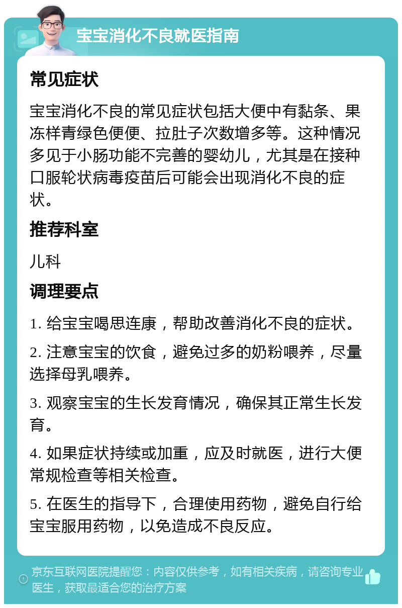 宝宝消化不良就医指南 常见症状 宝宝消化不良的常见症状包括大便中有黏条、果冻样青绿色便便、拉肚子次数增多等。这种情况多见于小肠功能不完善的婴幼儿，尤其是在接种口服轮状病毒疫苗后可能会出现消化不良的症状。 推荐科室 儿科 调理要点 1. 给宝宝喝思连康，帮助改善消化不良的症状。 2. 注意宝宝的饮食，避免过多的奶粉喂养，尽量选择母乳喂养。 3. 观察宝宝的生长发育情况，确保其正常生长发育。 4. 如果症状持续或加重，应及时就医，进行大便常规检查等相关检查。 5. 在医生的指导下，合理使用药物，避免自行给宝宝服用药物，以免造成不良反应。