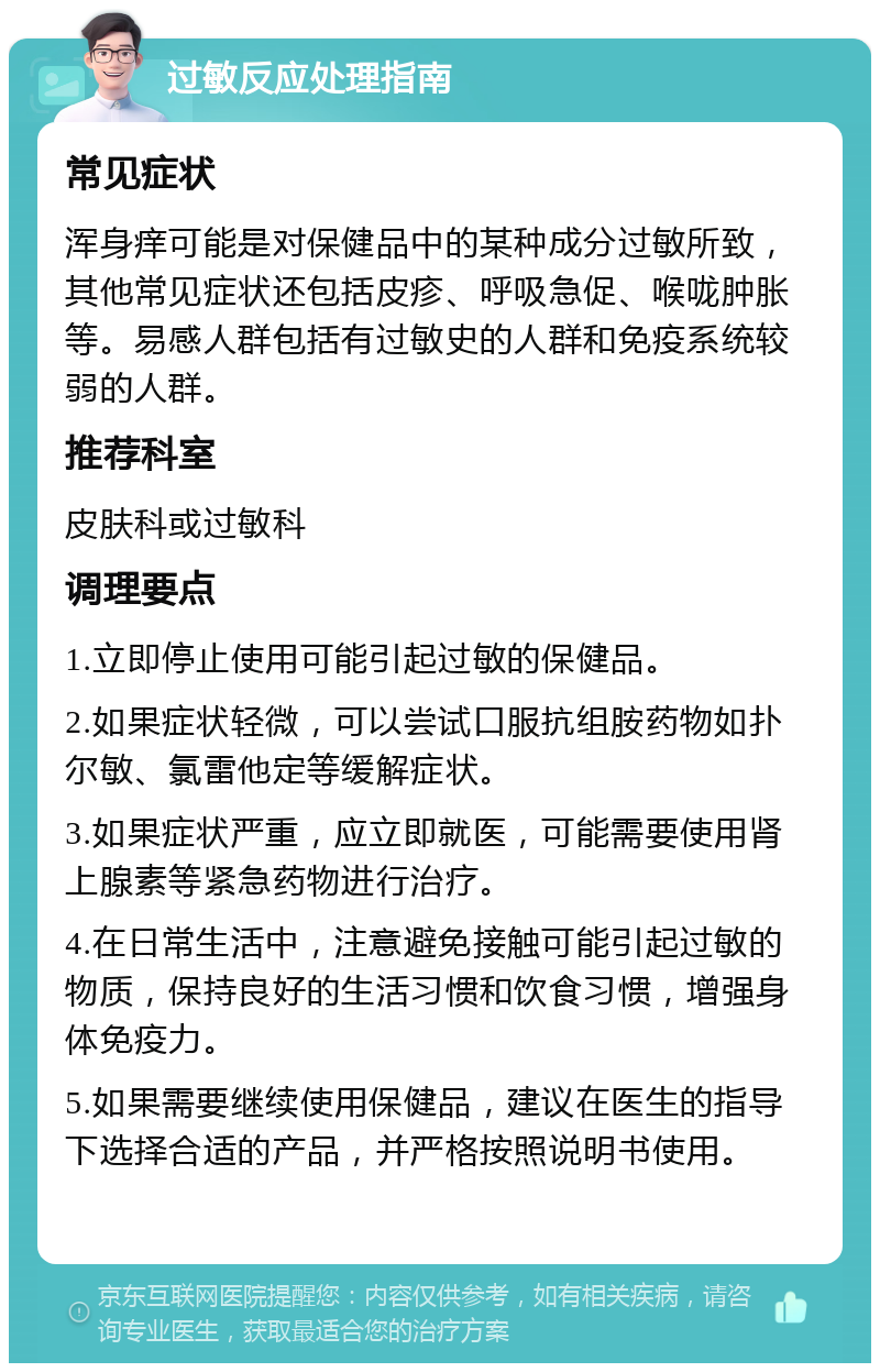 过敏反应处理指南 常见症状 浑身痒可能是对保健品中的某种成分过敏所致，其他常见症状还包括皮疹、呼吸急促、喉咙肿胀等。易感人群包括有过敏史的人群和免疫系统较弱的人群。 推荐科室 皮肤科或过敏科 调理要点 1.立即停止使用可能引起过敏的保健品。 2.如果症状轻微，可以尝试口服抗组胺药物如扑尔敏、氯雷他定等缓解症状。 3.如果症状严重，应立即就医，可能需要使用肾上腺素等紧急药物进行治疗。 4.在日常生活中，注意避免接触可能引起过敏的物质，保持良好的生活习惯和饮食习惯，增强身体免疫力。 5.如果需要继续使用保健品，建议在医生的指导下选择合适的产品，并严格按照说明书使用。