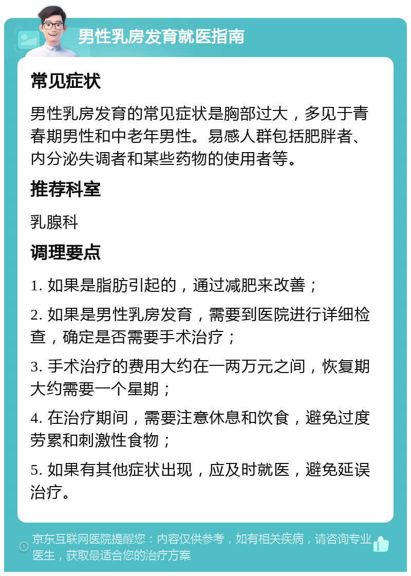 男性乳房发育就医指南 常见症状 男性乳房发育的常见症状是胸部过大，多见于青春期男性和中老年男性。易感人群包括肥胖者、内分泌失调者和某些药物的使用者等。 推荐科室 乳腺科 调理要点 1. 如果是脂肪引起的，通过减肥来改善； 2. 如果是男性乳房发育，需要到医院进行详细检查，确定是否需要手术治疗； 3. 手术治疗的费用大约在一两万元之间，恢复期大约需要一个星期； 4. 在治疗期间，需要注意休息和饮食，避免过度劳累和刺激性食物； 5. 如果有其他症状出现，应及时就医，避免延误治疗。