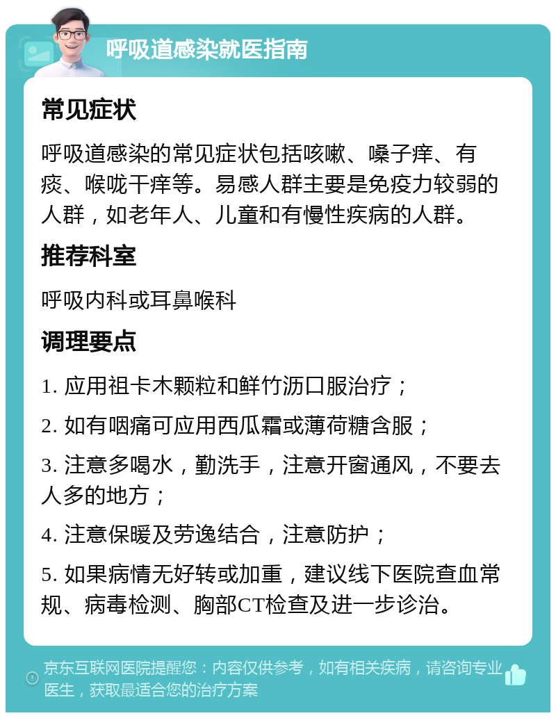 呼吸道感染就医指南 常见症状 呼吸道感染的常见症状包括咳嗽、嗓子痒、有痰、喉咙干痒等。易感人群主要是免疫力较弱的人群，如老年人、儿童和有慢性疾病的人群。 推荐科室 呼吸内科或耳鼻喉科 调理要点 1. 应用祖卡木颗粒和鲜竹沥口服治疗； 2. 如有咽痛可应用西瓜霜或薄荷糖含服； 3. 注意多喝水，勤洗手，注意开窗通风，不要去人多的地方； 4. 注意保暖及劳逸结合，注意防护； 5. 如果病情无好转或加重，建议线下医院查血常规、病毒检测、胸部CT检查及进一步诊治。