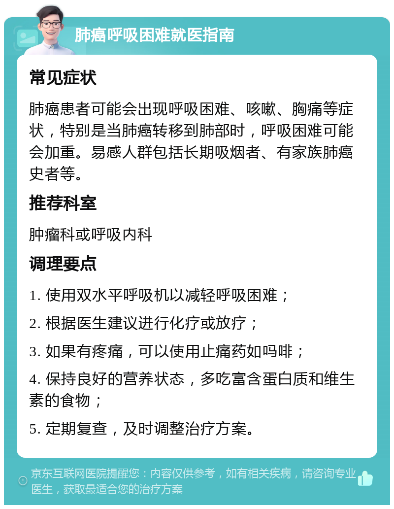 肺癌呼吸困难就医指南 常见症状 肺癌患者可能会出现呼吸困难、咳嗽、胸痛等症状，特别是当肺癌转移到肺部时，呼吸困难可能会加重。易感人群包括长期吸烟者、有家族肺癌史者等。 推荐科室 肿瘤科或呼吸内科 调理要点 1. 使用双水平呼吸机以减轻呼吸困难； 2. 根据医生建议进行化疗或放疗； 3. 如果有疼痛，可以使用止痛药如吗啡； 4. 保持良好的营养状态，多吃富含蛋白质和维生素的食物； 5. 定期复查，及时调整治疗方案。