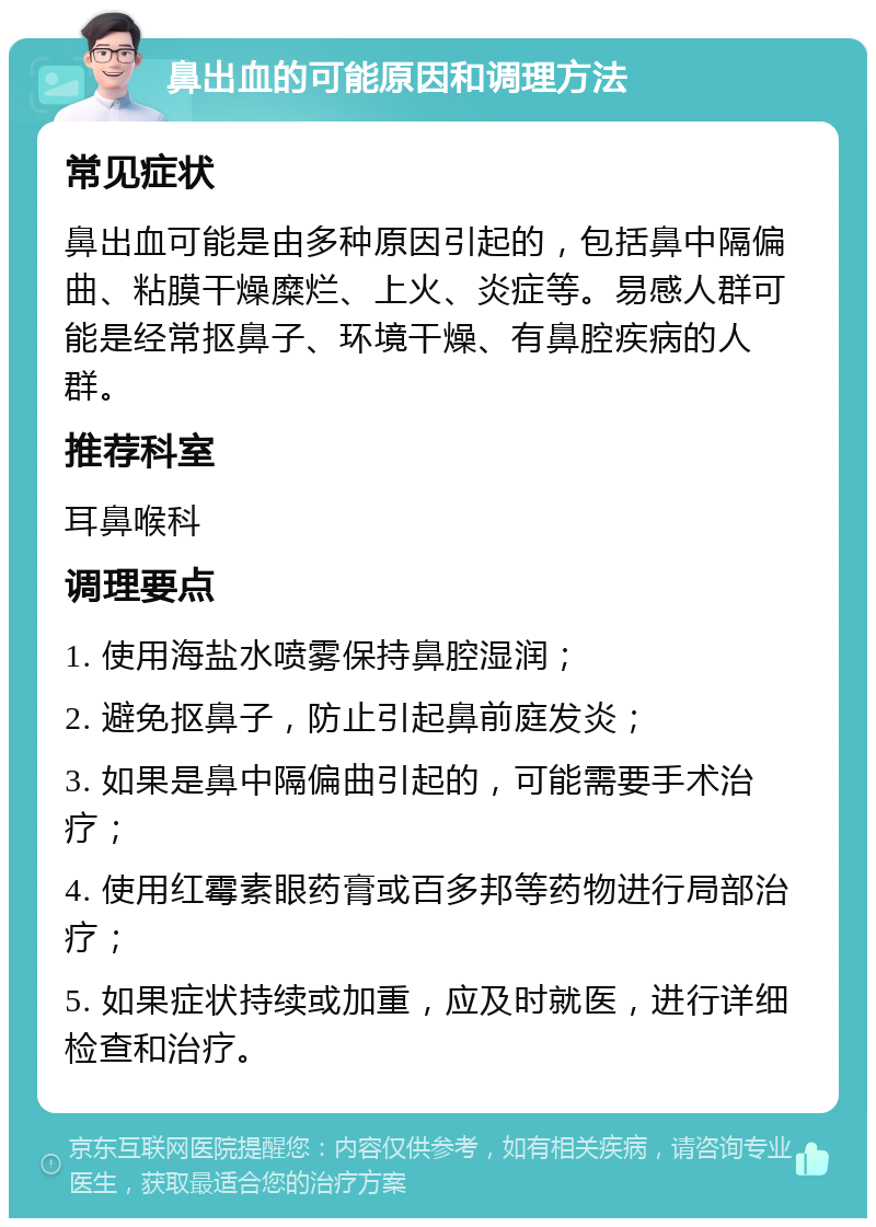 鼻出血的可能原因和调理方法 常见症状 鼻出血可能是由多种原因引起的，包括鼻中隔偏曲、粘膜干燥糜烂、上火、炎症等。易感人群可能是经常抠鼻子、环境干燥、有鼻腔疾病的人群。 推荐科室 耳鼻喉科 调理要点 1. 使用海盐水喷雾保持鼻腔湿润； 2. 避免抠鼻子，防止引起鼻前庭发炎； 3. 如果是鼻中隔偏曲引起的，可能需要手术治疗； 4. 使用红霉素眼药膏或百多邦等药物进行局部治疗； 5. 如果症状持续或加重，应及时就医，进行详细检查和治疗。