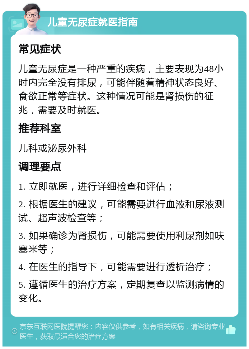 儿童无尿症就医指南 常见症状 儿童无尿症是一种严重的疾病，主要表现为48小时内完全没有排尿，可能伴随着精神状态良好、食欲正常等症状。这种情况可能是肾损伤的征兆，需要及时就医。 推荐科室 儿科或泌尿外科 调理要点 1. 立即就医，进行详细检查和评估； 2. 根据医生的建议，可能需要进行血液和尿液测试、超声波检查等； 3. 如果确诊为肾损伤，可能需要使用利尿剂如呋塞米等； 4. 在医生的指导下，可能需要进行透析治疗； 5. 遵循医生的治疗方案，定期复查以监测病情的变化。