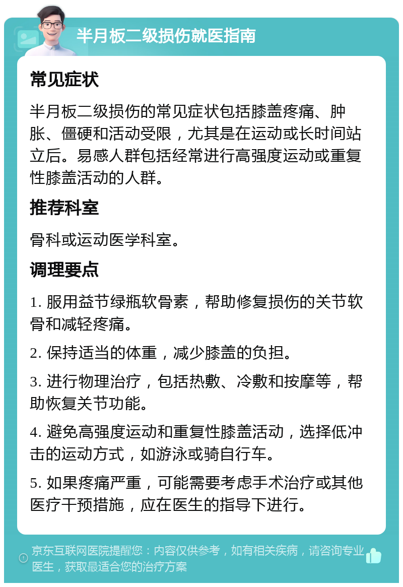 半月板二级损伤就医指南 常见症状 半月板二级损伤的常见症状包括膝盖疼痛、肿胀、僵硬和活动受限，尤其是在运动或长时间站立后。易感人群包括经常进行高强度运动或重复性膝盖活动的人群。 推荐科室 骨科或运动医学科室。 调理要点 1. 服用益节绿瓶软骨素，帮助修复损伤的关节软骨和减轻疼痛。 2. 保持适当的体重，减少膝盖的负担。 3. 进行物理治疗，包括热敷、冷敷和按摩等，帮助恢复关节功能。 4. 避免高强度运动和重复性膝盖活动，选择低冲击的运动方式，如游泳或骑自行车。 5. 如果疼痛严重，可能需要考虑手术治疗或其他医疗干预措施，应在医生的指导下进行。