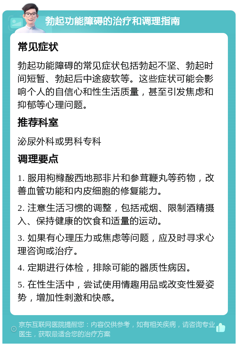 勃起功能障碍的治疗和调理指南 常见症状 勃起功能障碍的常见症状包括勃起不坚、勃起时间短暂、勃起后中途疲软等。这些症状可能会影响个人的自信心和性生活质量，甚至引发焦虑和抑郁等心理问题。 推荐科室 泌尿外科或男科专科 调理要点 1. 服用枸橼酸西地那非片和参茸鞭丸等药物，改善血管功能和内皮细胞的修复能力。 2. 注意生活习惯的调整，包括戒烟、限制酒精摄入、保持健康的饮食和适量的运动。 3. 如果有心理压力或焦虑等问题，应及时寻求心理咨询或治疗。 4. 定期进行体检，排除可能的器质性病因。 5. 在性生活中，尝试使用情趣用品或改变性爱姿势，增加性刺激和快感。